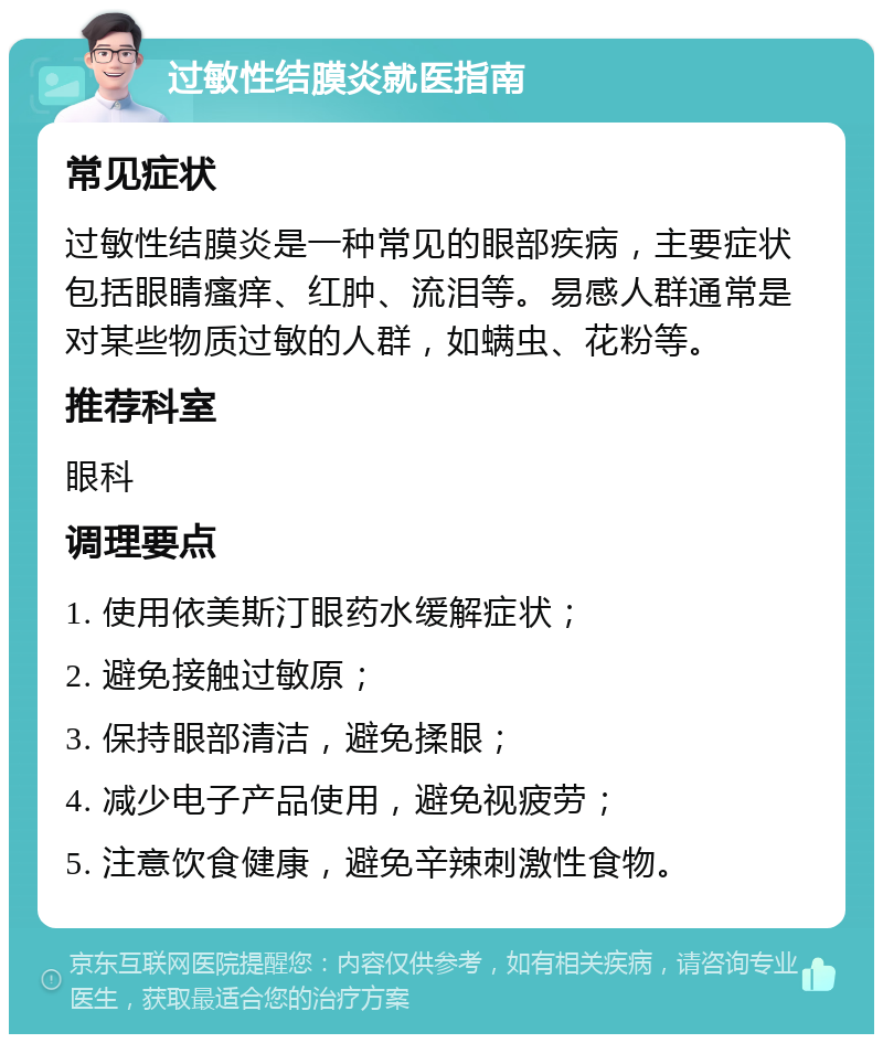 过敏性结膜炎就医指南 常见症状 过敏性结膜炎是一种常见的眼部疾病，主要症状包括眼睛瘙痒、红肿、流泪等。易感人群通常是对某些物质过敏的人群，如螨虫、花粉等。 推荐科室 眼科 调理要点 1. 使用依美斯汀眼药水缓解症状； 2. 避免接触过敏原； 3. 保持眼部清洁，避免揉眼； 4. 减少电子产品使用，避免视疲劳； 5. 注意饮食健康，避免辛辣刺激性食物。