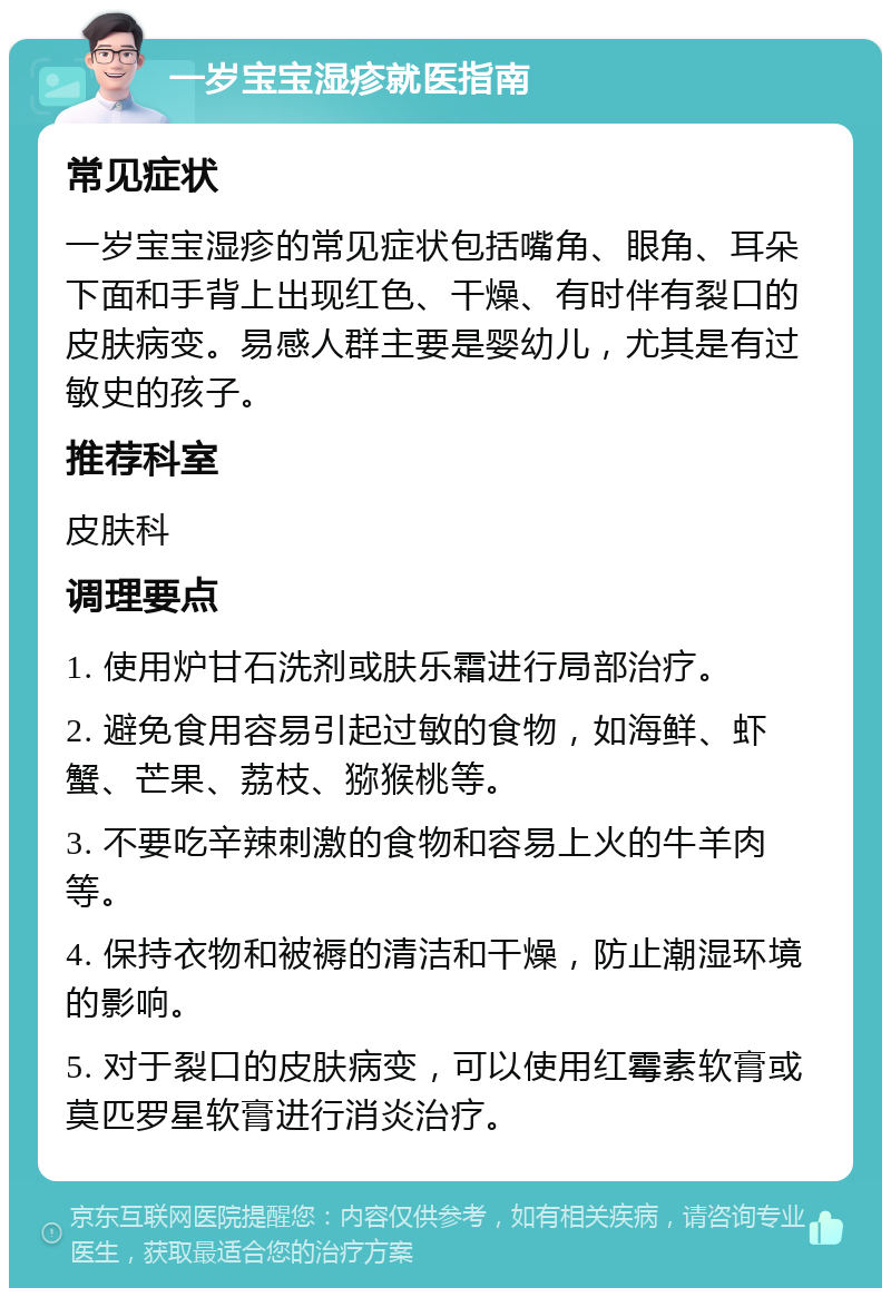 一岁宝宝湿疹就医指南 常见症状 一岁宝宝湿疹的常见症状包括嘴角、眼角、耳朵下面和手背上出现红色、干燥、有时伴有裂口的皮肤病变。易感人群主要是婴幼儿，尤其是有过敏史的孩子。 推荐科室 皮肤科 调理要点 1. 使用炉甘石洗剂或肤乐霜进行局部治疗。 2. 避免食用容易引起过敏的食物，如海鲜、虾蟹、芒果、荔枝、猕猴桃等。 3. 不要吃辛辣刺激的食物和容易上火的牛羊肉等。 4. 保持衣物和被褥的清洁和干燥，防止潮湿环境的影响。 5. 对于裂口的皮肤病变，可以使用红霉素软膏或莫匹罗星软膏进行消炎治疗。