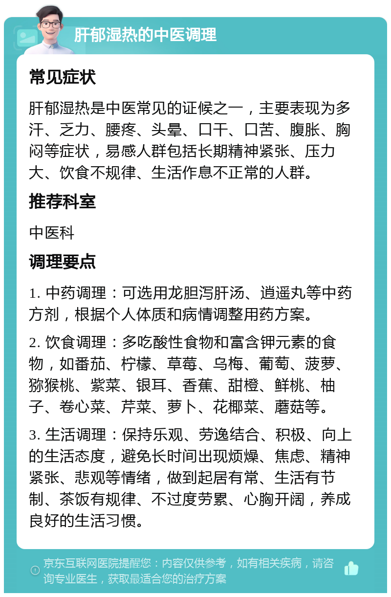 肝郁湿热的中医调理 常见症状 肝郁湿热是中医常见的证候之一，主要表现为多汗、乏力、腰疼、头晕、口干、口苦、腹胀、胸闷等症状，易感人群包括长期精神紧张、压力大、饮食不规律、生活作息不正常的人群。 推荐科室 中医科 调理要点 1. 中药调理：可选用龙胆泻肝汤、逍遥丸等中药方剂，根据个人体质和病情调整用药方案。 2. 饮食调理：多吃酸性食物和富含钾元素的食物，如番茄、柠檬、草莓、乌梅、葡萄、菠萝、猕猴桃、紫菜、银耳、香蕉、甜橙、鲜桃、柚子、卷心菜、芹菜、萝卜、花椰菜、蘑菇等。 3. 生活调理：保持乐观、劳逸结合、积极、向上的生活态度，避免长时间出现烦燥、焦虑、精神紧张、悲观等情绪，做到起居有常、生活有节制、茶饭有规律、不过度劳累、心胸开阔，养成良好的生活习惯。