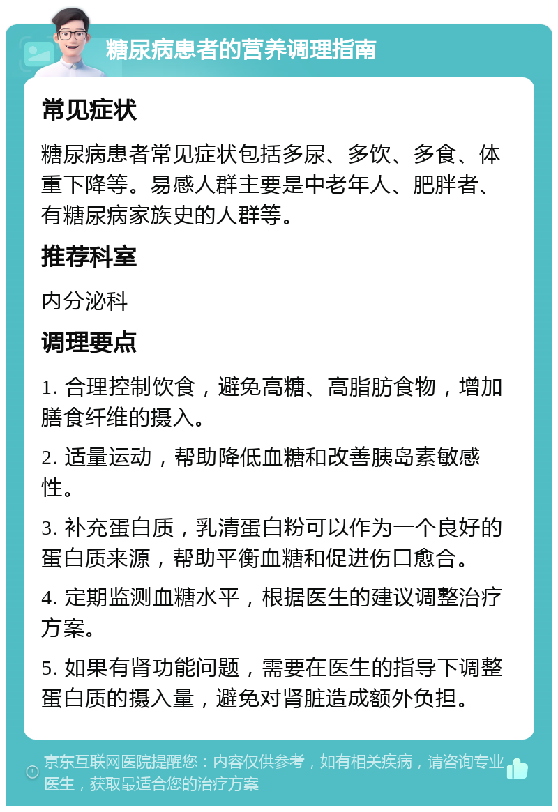 糖尿病患者的营养调理指南 常见症状 糖尿病患者常见症状包括多尿、多饮、多食、体重下降等。易感人群主要是中老年人、肥胖者、有糖尿病家族史的人群等。 推荐科室 内分泌科 调理要点 1. 合理控制饮食，避免高糖、高脂肪食物，增加膳食纤维的摄入。 2. 适量运动，帮助降低血糖和改善胰岛素敏感性。 3. 补充蛋白质，乳清蛋白粉可以作为一个良好的蛋白质来源，帮助平衡血糖和促进伤口愈合。 4. 定期监测血糖水平，根据医生的建议调整治疗方案。 5. 如果有肾功能问题，需要在医生的指导下调整蛋白质的摄入量，避免对肾脏造成额外负担。