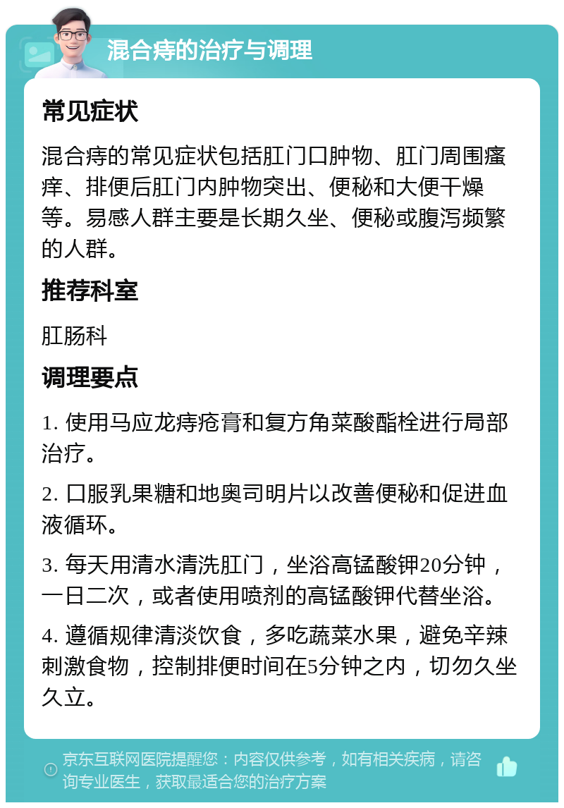 混合痔的治疗与调理 常见症状 混合痔的常见症状包括肛门口肿物、肛门周围瘙痒、排便后肛门内肿物突出、便秘和大便干燥等。易感人群主要是长期久坐、便秘或腹泻频繁的人群。 推荐科室 肛肠科 调理要点 1. 使用马应龙痔疮膏和复方角菜酸酯栓进行局部治疗。 2. 口服乳果糖和地奥司明片以改善便秘和促进血液循环。 3. 每天用清水清洗肛门，坐浴高锰酸钾20分钟，一日二次，或者使用喷剂的高锰酸钾代替坐浴。 4. 遵循规律清淡饮食，多吃蔬菜水果，避免辛辣刺激食物，控制排便时间在5分钟之内，切勿久坐久立。