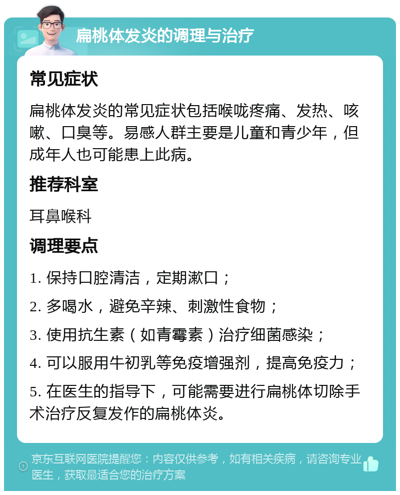 扁桃体发炎的调理与治疗 常见症状 扁桃体发炎的常见症状包括喉咙疼痛、发热、咳嗽、口臭等。易感人群主要是儿童和青少年，但成年人也可能患上此病。 推荐科室 耳鼻喉科 调理要点 1. 保持口腔清洁，定期漱口； 2. 多喝水，避免辛辣、刺激性食物； 3. 使用抗生素（如青霉素）治疗细菌感染； 4. 可以服用牛初乳等免疫增强剂，提高免疫力； 5. 在医生的指导下，可能需要进行扁桃体切除手术治疗反复发作的扁桃体炎。