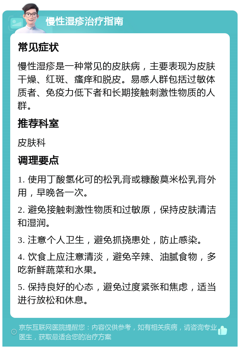 慢性湿疹治疗指南 常见症状 慢性湿疹是一种常见的皮肤病，主要表现为皮肤干燥、红斑、瘙痒和脱皮。易感人群包括过敏体质者、免疫力低下者和长期接触刺激性物质的人群。 推荐科室 皮肤科 调理要点 1. 使用丁酸氢化可的松乳膏或糠酸莫米松乳膏外用，早晚各一次。 2. 避免接触刺激性物质和过敏原，保持皮肤清洁和湿润。 3. 注意个人卫生，避免抓挠患处，防止感染。 4. 饮食上应注意清淡，避免辛辣、油腻食物，多吃新鲜蔬菜和水果。 5. 保持良好的心态，避免过度紧张和焦虑，适当进行放松和休息。