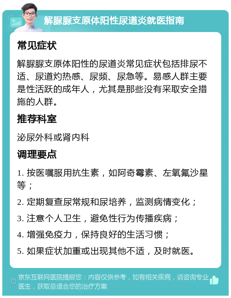 解脲脲支原体阳性尿道炎就医指南 常见症状 解脲脲支原体阳性的尿道炎常见症状包括排尿不适、尿道灼热感、尿频、尿急等。易感人群主要是性活跃的成年人，尤其是那些没有采取安全措施的人群。 推荐科室 泌尿外科或肾内科 调理要点 1. 按医嘱服用抗生素，如阿奇霉素、左氧氟沙星等； 2. 定期复查尿常规和尿培养，监测病情变化； 3. 注意个人卫生，避免性行为传播疾病； 4. 增强免疫力，保持良好的生活习惯； 5. 如果症状加重或出现其他不适，及时就医。