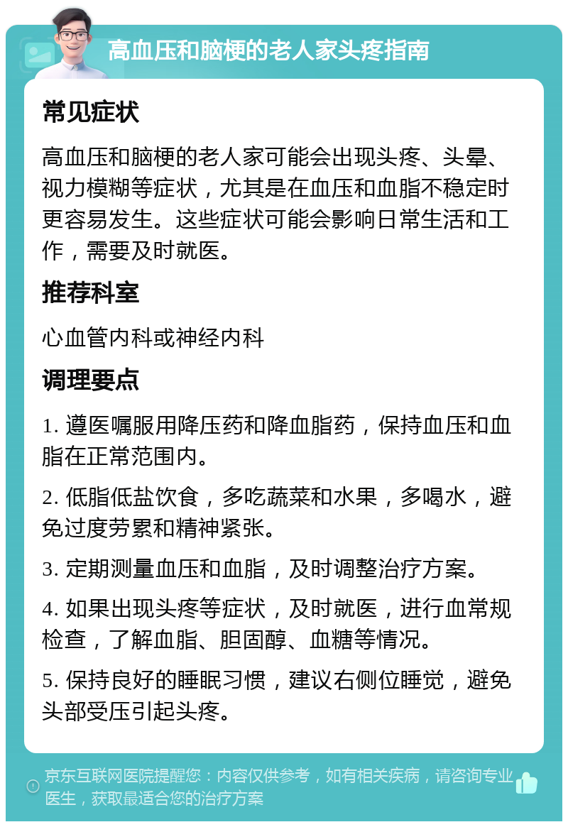 高血压和脑梗的老人家头疼指南 常见症状 高血压和脑梗的老人家可能会出现头疼、头晕、视力模糊等症状，尤其是在血压和血脂不稳定时更容易发生。这些症状可能会影响日常生活和工作，需要及时就医。 推荐科室 心血管内科或神经内科 调理要点 1. 遵医嘱服用降压药和降血脂药，保持血压和血脂在正常范围内。 2. 低脂低盐饮食，多吃蔬菜和水果，多喝水，避免过度劳累和精神紧张。 3. 定期测量血压和血脂，及时调整治疗方案。 4. 如果出现头疼等症状，及时就医，进行血常规检查，了解血脂、胆固醇、血糖等情况。 5. 保持良好的睡眠习惯，建议右侧位睡觉，避免头部受压引起头疼。