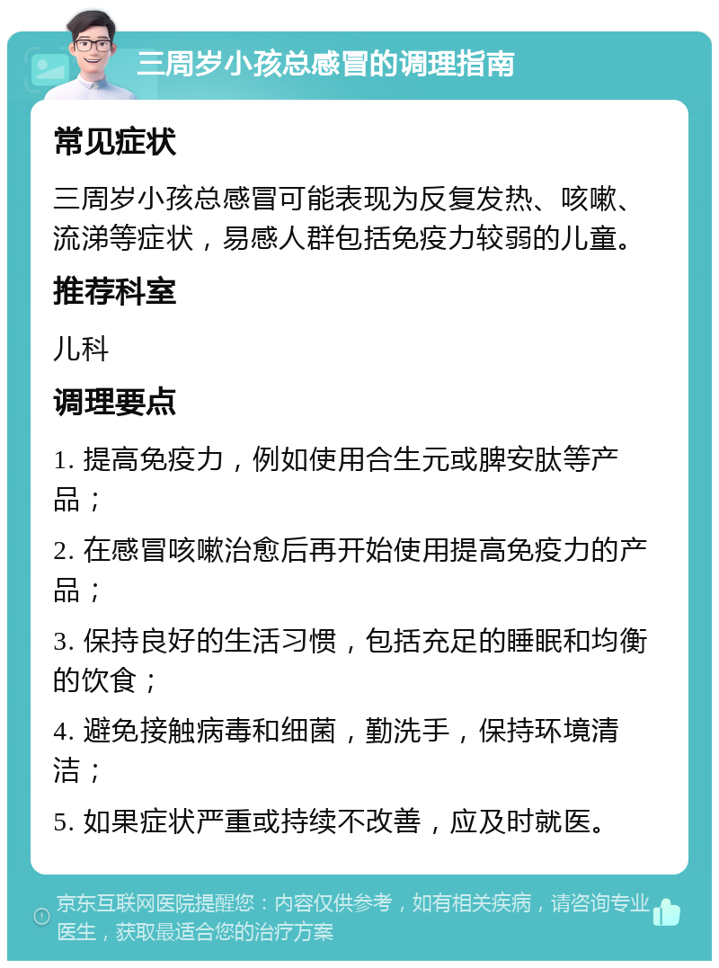 三周岁小孩总感冒的调理指南 常见症状 三周岁小孩总感冒可能表现为反复发热、咳嗽、流涕等症状，易感人群包括免疫力较弱的儿童。 推荐科室 儿科 调理要点 1. 提高免疫力，例如使用合生元或脾安肽等产品； 2. 在感冒咳嗽治愈后再开始使用提高免疫力的产品； 3. 保持良好的生活习惯，包括充足的睡眠和均衡的饮食； 4. 避免接触病毒和细菌，勤洗手，保持环境清洁； 5. 如果症状严重或持续不改善，应及时就医。