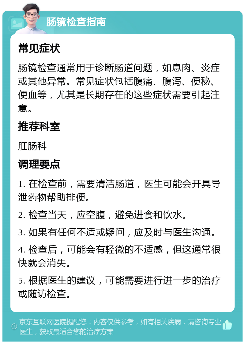 肠镜检查指南 常见症状 肠镜检查通常用于诊断肠道问题，如息肉、炎症或其他异常。常见症状包括腹痛、腹泻、便秘、便血等，尤其是长期存在的这些症状需要引起注意。 推荐科室 肛肠科 调理要点 1. 在检查前，需要清洁肠道，医生可能会开具导泄药物帮助排便。 2. 检查当天，应空腹，避免进食和饮水。 3. 如果有任何不适或疑问，应及时与医生沟通。 4. 检查后，可能会有轻微的不适感，但这通常很快就会消失。 5. 根据医生的建议，可能需要进行进一步的治疗或随访检查。