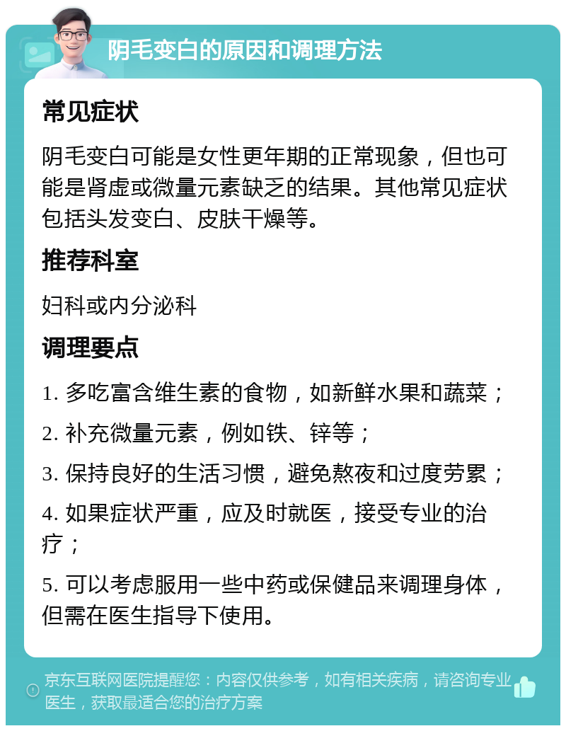 阴毛变白的原因和调理方法 常见症状 阴毛变白可能是女性更年期的正常现象，但也可能是肾虚或微量元素缺乏的结果。其他常见症状包括头发变白、皮肤干燥等。 推荐科室 妇科或内分泌科 调理要点 1. 多吃富含维生素的食物，如新鲜水果和蔬菜； 2. 补充微量元素，例如铁、锌等； 3. 保持良好的生活习惯，避免熬夜和过度劳累； 4. 如果症状严重，应及时就医，接受专业的治疗； 5. 可以考虑服用一些中药或保健品来调理身体，但需在医生指导下使用。