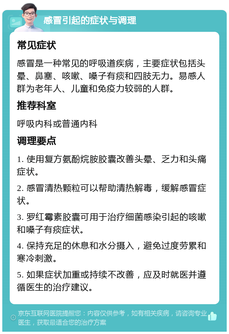 感冒引起的症状与调理 常见症状 感冒是一种常见的呼吸道疾病，主要症状包括头晕、鼻塞、咳嗽、嗓子有痰和四肢无力。易感人群为老年人、儿童和免疫力较弱的人群。 推荐科室 呼吸内科或普通内科 调理要点 1. 使用复方氨酚烷胺胶囊改善头晕、乏力和头痛症状。 2. 感冒清热颗粒可以帮助清热解毒，缓解感冒症状。 3. 罗红霉素胶囊可用于治疗细菌感染引起的咳嗽和嗓子有痰症状。 4. 保持充足的休息和水分摄入，避免过度劳累和寒冷刺激。 5. 如果症状加重或持续不改善，应及时就医并遵循医生的治疗建议。