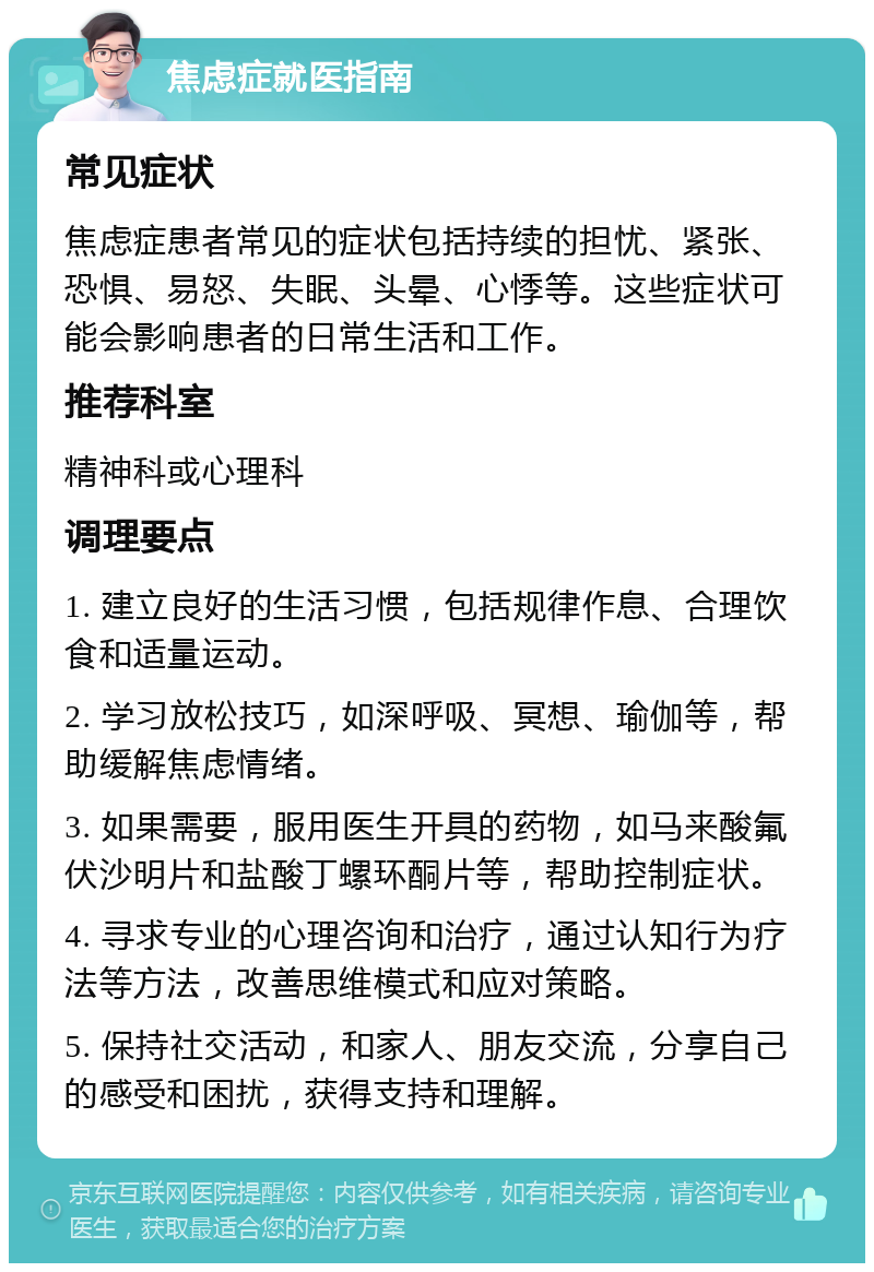 焦虑症就医指南 常见症状 焦虑症患者常见的症状包括持续的担忧、紧张、恐惧、易怒、失眠、头晕、心悸等。这些症状可能会影响患者的日常生活和工作。 推荐科室 精神科或心理科 调理要点 1. 建立良好的生活习惯，包括规律作息、合理饮食和适量运动。 2. 学习放松技巧，如深呼吸、冥想、瑜伽等，帮助缓解焦虑情绪。 3. 如果需要，服用医生开具的药物，如马来酸氟伏沙明片和盐酸丁螺环酮片等，帮助控制症状。 4. 寻求专业的心理咨询和治疗，通过认知行为疗法等方法，改善思维模式和应对策略。 5. 保持社交活动，和家人、朋友交流，分享自己的感受和困扰，获得支持和理解。