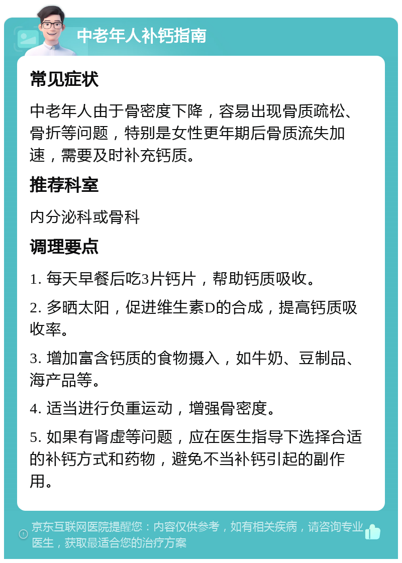 中老年人补钙指南 常见症状 中老年人由于骨密度下降，容易出现骨质疏松、骨折等问题，特别是女性更年期后骨质流失加速，需要及时补充钙质。 推荐科室 内分泌科或骨科 调理要点 1. 每天早餐后吃3片钙片，帮助钙质吸收。 2. 多晒太阳，促进维生素D的合成，提高钙质吸收率。 3. 增加富含钙质的食物摄入，如牛奶、豆制品、海产品等。 4. 适当进行负重运动，增强骨密度。 5. 如果有肾虚等问题，应在医生指导下选择合适的补钙方式和药物，避免不当补钙引起的副作用。