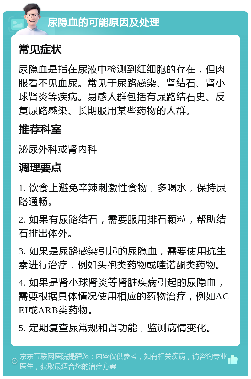 尿隐血的可能原因及处理 常见症状 尿隐血是指在尿液中检测到红细胞的存在，但肉眼看不见血尿。常见于尿路感染、肾结石、肾小球肾炎等疾病。易感人群包括有尿路结石史、反复尿路感染、长期服用某些药物的人群。 推荐科室 泌尿外科或肾内科 调理要点 1. 饮食上避免辛辣刺激性食物，多喝水，保持尿路通畅。 2. 如果有尿路结石，需要服用排石颗粒，帮助结石排出体外。 3. 如果是尿路感染引起的尿隐血，需要使用抗生素进行治疗，例如头孢类药物或喹诺酮类药物。 4. 如果是肾小球肾炎等肾脏疾病引起的尿隐血，需要根据具体情况使用相应的药物治疗，例如ACEI或ARB类药物。 5. 定期复查尿常规和肾功能，监测病情变化。