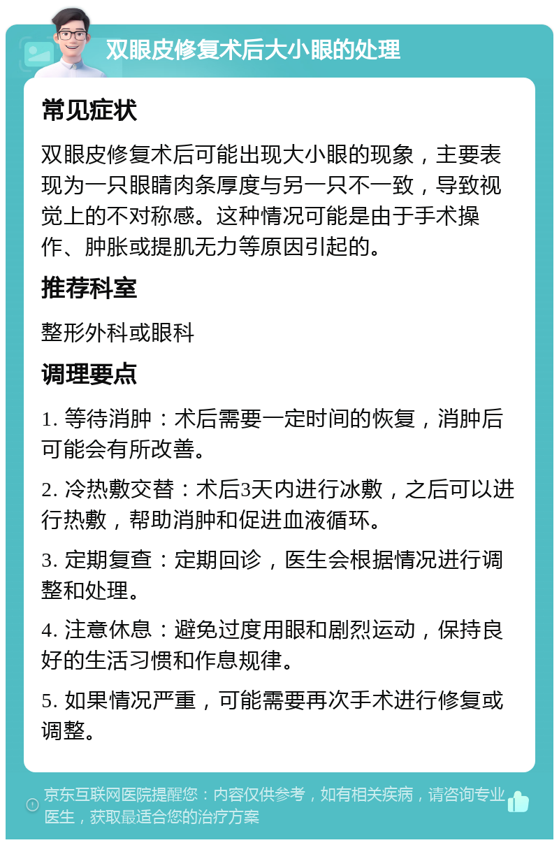 双眼皮修复术后大小眼的处理 常见症状 双眼皮修复术后可能出现大小眼的现象，主要表现为一只眼睛肉条厚度与另一只不一致，导致视觉上的不对称感。这种情况可能是由于手术操作、肿胀或提肌无力等原因引起的。 推荐科室 整形外科或眼科 调理要点 1. 等待消肿：术后需要一定时间的恢复，消肿后可能会有所改善。 2. 冷热敷交替：术后3天内进行冰敷，之后可以进行热敷，帮助消肿和促进血液循环。 3. 定期复查：定期回诊，医生会根据情况进行调整和处理。 4. 注意休息：避免过度用眼和剧烈运动，保持良好的生活习惯和作息规律。 5. 如果情况严重，可能需要再次手术进行修复或调整。