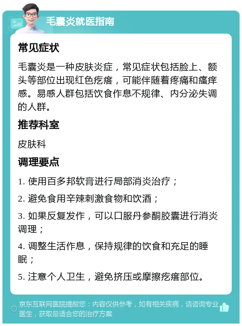 毛囊炎就医指南 常见症状 毛囊炎是一种皮肤炎症，常见症状包括脸上、额头等部位出现红色疙瘩，可能伴随着疼痛和瘙痒感。易感人群包括饮食作息不规律、内分泌失调的人群。 推荐科室 皮肤科 调理要点 1. 使用百多邦软膏进行局部消炎治疗； 2. 避免食用辛辣刺激食物和饮酒； 3. 如果反复发作，可以口服丹参酮胶囊进行消炎调理； 4. 调整生活作息，保持规律的饮食和充足的睡眠； 5. 注意个人卫生，避免挤压或摩擦疙瘩部位。