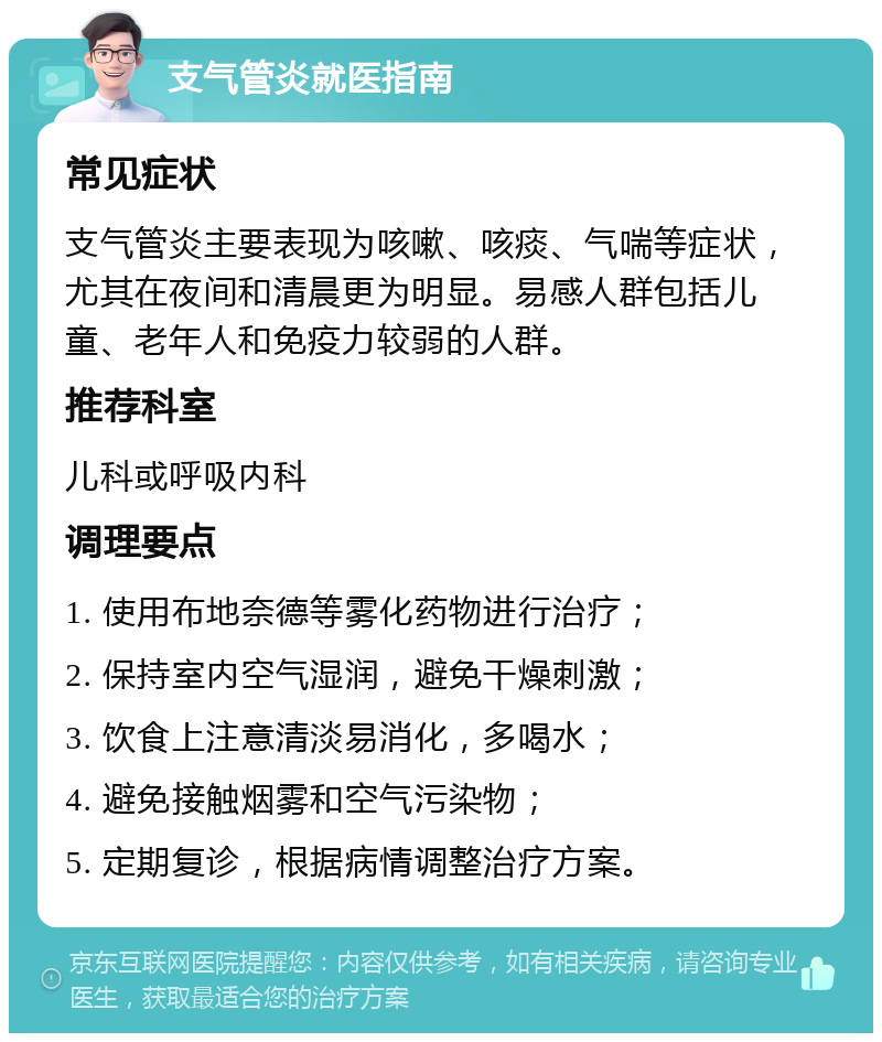 支气管炎就医指南 常见症状 支气管炎主要表现为咳嗽、咳痰、气喘等症状，尤其在夜间和清晨更为明显。易感人群包括儿童、老年人和免疫力较弱的人群。 推荐科室 儿科或呼吸内科 调理要点 1. 使用布地奈德等雾化药物进行治疗； 2. 保持室内空气湿润，避免干燥刺激； 3. 饮食上注意清淡易消化，多喝水； 4. 避免接触烟雾和空气污染物； 5. 定期复诊，根据病情调整治疗方案。