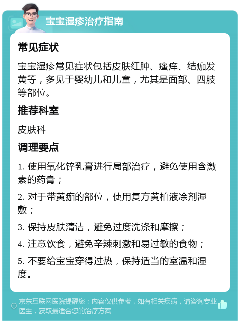 宝宝湿疹治疗指南 常见症状 宝宝湿疹常见症状包括皮肤红肿、瘙痒、结痂发黄等，多见于婴幼儿和儿童，尤其是面部、四肢等部位。 推荐科室 皮肤科 调理要点 1. 使用氧化锌乳膏进行局部治疗，避免使用含激素的药膏； 2. 对于带黄痂的部位，使用复方黄柏液凃剂湿敷； 3. 保持皮肤清洁，避免过度洗涤和摩擦； 4. 注意饮食，避免辛辣刺激和易过敏的食物； 5. 不要给宝宝穿得过热，保持适当的室温和湿度。