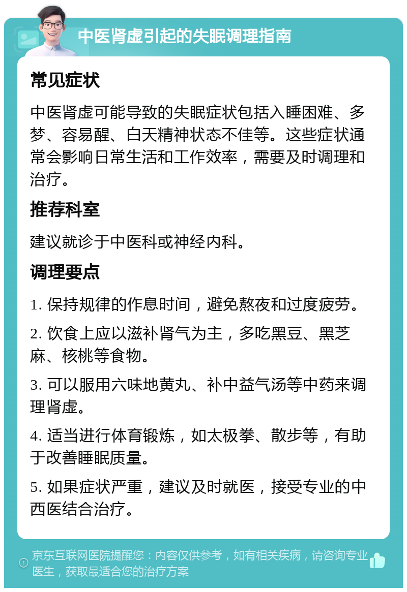 中医肾虚引起的失眠调理指南 常见症状 中医肾虚可能导致的失眠症状包括入睡困难、多梦、容易醒、白天精神状态不佳等。这些症状通常会影响日常生活和工作效率，需要及时调理和治疗。 推荐科室 建议就诊于中医科或神经内科。 调理要点 1. 保持规律的作息时间，避免熬夜和过度疲劳。 2. 饮食上应以滋补肾气为主，多吃黑豆、黑芝麻、核桃等食物。 3. 可以服用六味地黄丸、补中益气汤等中药来调理肾虚。 4. 适当进行体育锻炼，如太极拳、散步等，有助于改善睡眠质量。 5. 如果症状严重，建议及时就医，接受专业的中西医结合治疗。