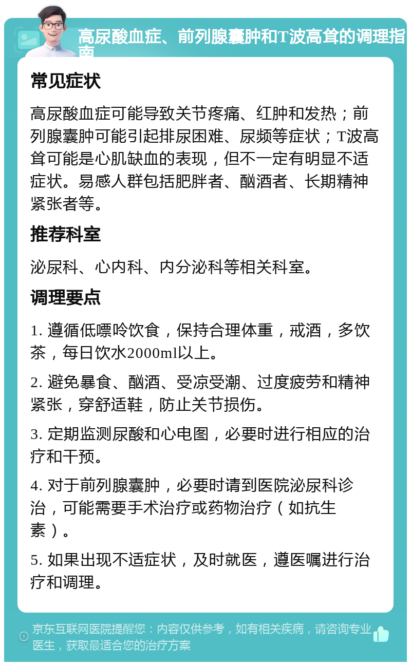 高尿酸血症、前列腺囊肿和T波高耸的调理指南 常见症状 高尿酸血症可能导致关节疼痛、红肿和发热；前列腺囊肿可能引起排尿困难、尿频等症状；T波高耸可能是心肌缺血的表现，但不一定有明显不适症状。易感人群包括肥胖者、酗酒者、长期精神紧张者等。 推荐科室 泌尿科、心内科、内分泌科等相关科室。 调理要点 1. 遵循低嘌呤饮食，保持合理体重，戒酒，多饮茶，每日饮水2000ml以上。 2. 避免暴食、酗酒、受凉受潮、过度疲劳和精神紧张，穿舒适鞋，防止关节损伤。 3. 定期监测尿酸和心电图，必要时进行相应的治疗和干预。 4. 对于前列腺囊肿，必要时请到医院泌尿科诊治，可能需要手术治疗或药物治疗（如抗生素）。 5. 如果出现不适症状，及时就医，遵医嘱进行治疗和调理。