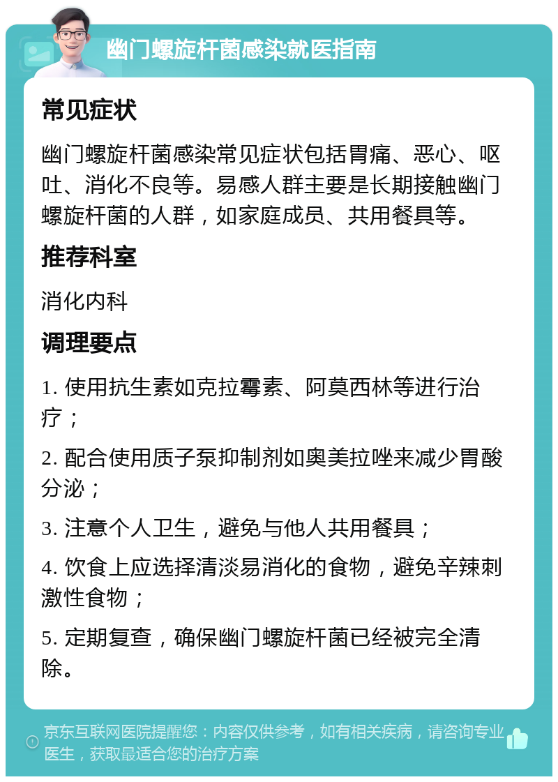 幽门螺旋杆菌感染就医指南 常见症状 幽门螺旋杆菌感染常见症状包括胃痛、恶心、呕吐、消化不良等。易感人群主要是长期接触幽门螺旋杆菌的人群，如家庭成员、共用餐具等。 推荐科室 消化内科 调理要点 1. 使用抗生素如克拉霉素、阿莫西林等进行治疗； 2. 配合使用质子泵抑制剂如奥美拉唑来减少胃酸分泌； 3. 注意个人卫生，避免与他人共用餐具； 4. 饮食上应选择清淡易消化的食物，避免辛辣刺激性食物； 5. 定期复查，确保幽门螺旋杆菌已经被完全清除。