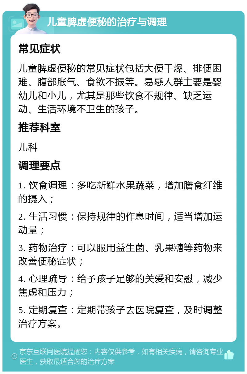 儿童脾虚便秘的治疗与调理 常见症状 儿童脾虚便秘的常见症状包括大便干燥、排便困难、腹部胀气、食欲不振等。易感人群主要是婴幼儿和小儿，尤其是那些饮食不规律、缺乏运动、生活环境不卫生的孩子。 推荐科室 儿科 调理要点 1. 饮食调理：多吃新鲜水果蔬菜，增加膳食纤维的摄入； 2. 生活习惯：保持规律的作息时间，适当增加运动量； 3. 药物治疗：可以服用益生菌、乳果糖等药物来改善便秘症状； 4. 心理疏导：给予孩子足够的关爱和安慰，减少焦虑和压力； 5. 定期复查：定期带孩子去医院复查，及时调整治疗方案。