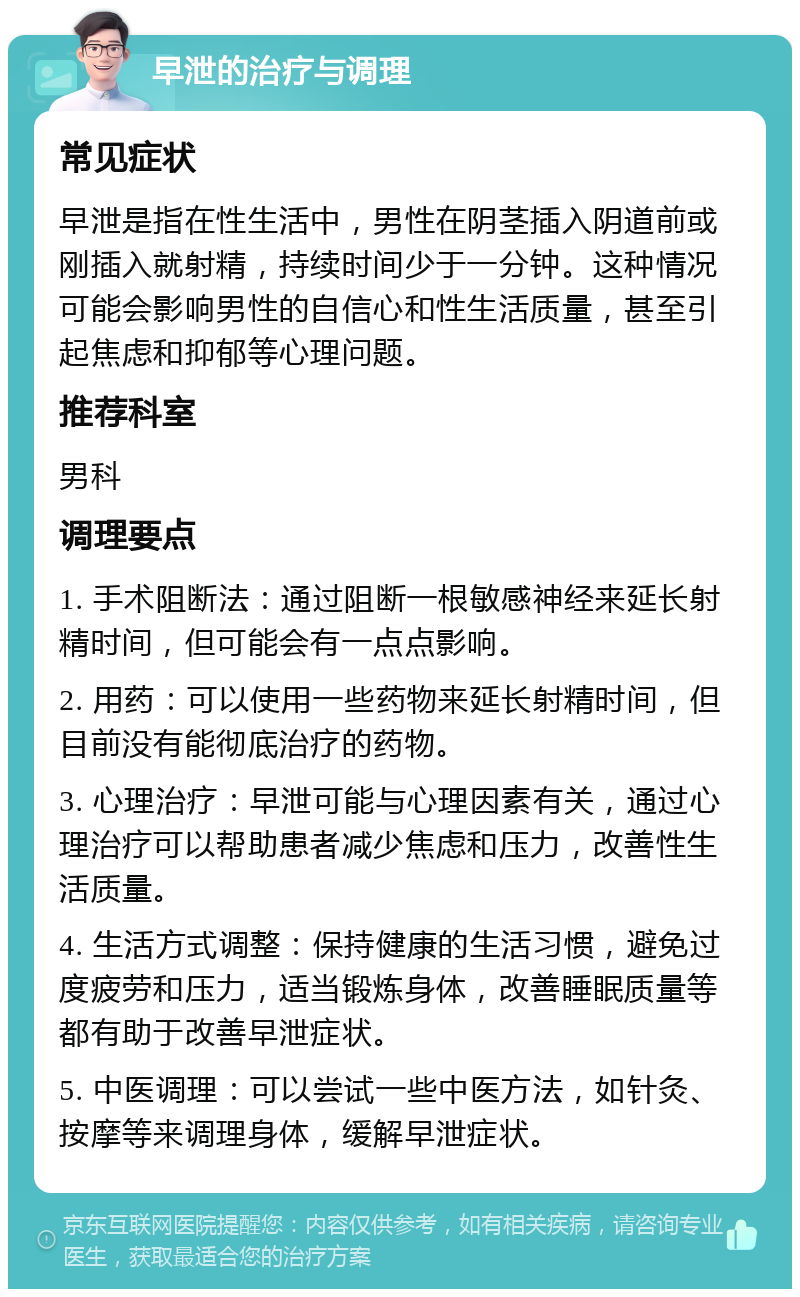 早泄的治疗与调理 常见症状 早泄是指在性生活中，男性在阴茎插入阴道前或刚插入就射精，持续时间少于一分钟。这种情况可能会影响男性的自信心和性生活质量，甚至引起焦虑和抑郁等心理问题。 推荐科室 男科 调理要点 1. 手术阻断法：通过阻断一根敏感神经来延长射精时间，但可能会有一点点影响。 2. 用药：可以使用一些药物来延长射精时间，但目前没有能彻底治疗的药物。 3. 心理治疗：早泄可能与心理因素有关，通过心理治疗可以帮助患者减少焦虑和压力，改善性生活质量。 4. 生活方式调整：保持健康的生活习惯，避免过度疲劳和压力，适当锻炼身体，改善睡眠质量等都有助于改善早泄症状。 5. 中医调理：可以尝试一些中医方法，如针灸、按摩等来调理身体，缓解早泄症状。