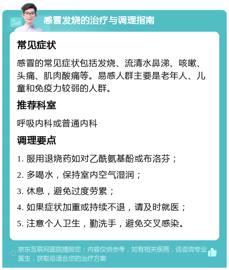 感冒发烧的治疗与调理指南 常见症状 感冒的常见症状包括发烧、流清水鼻涕、咳嗽、头痛、肌肉酸痛等。易感人群主要是老年人、儿童和免疫力较弱的人群。 推荐科室 呼吸内科或普通内科 调理要点 1. 服用退烧药如对乙酰氨基酚或布洛芬； 2. 多喝水，保持室内空气湿润； 3. 休息，避免过度劳累； 4. 如果症状加重或持续不退，请及时就医； 5. 注意个人卫生，勤洗手，避免交叉感染。