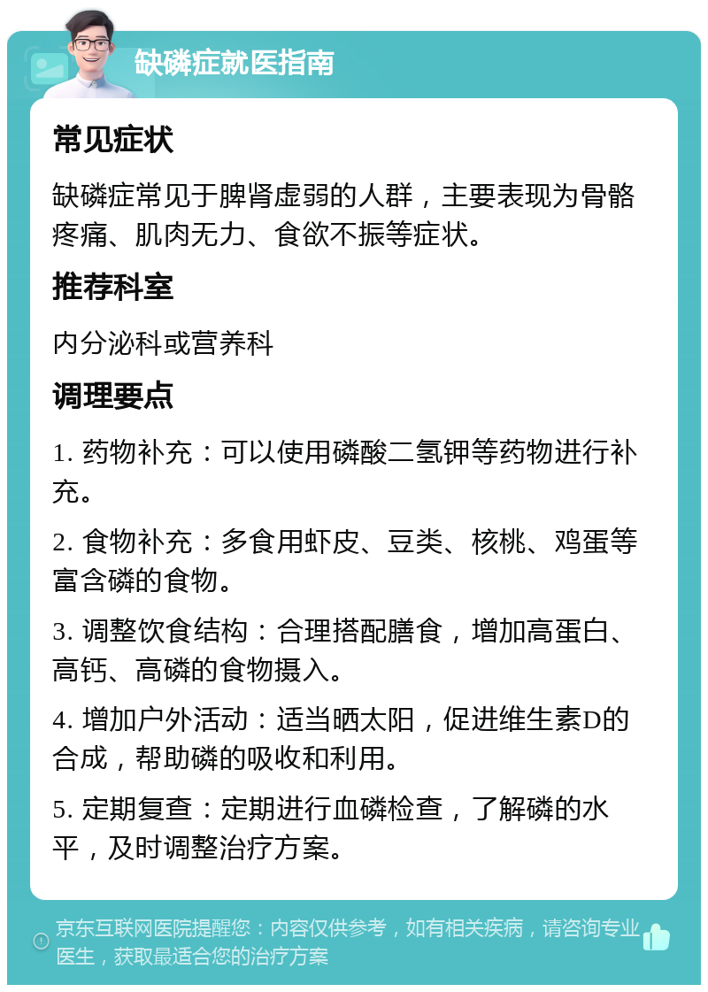 缺磷症就医指南 常见症状 缺磷症常见于脾肾虚弱的人群，主要表现为骨骼疼痛、肌肉无力、食欲不振等症状。 推荐科室 内分泌科或营养科 调理要点 1. 药物补充：可以使用磷酸二氢钾等药物进行补充。 2. 食物补充：多食用虾皮、豆类、核桃、鸡蛋等富含磷的食物。 3. 调整饮食结构：合理搭配膳食，增加高蛋白、高钙、高磷的食物摄入。 4. 增加户外活动：适当晒太阳，促进维生素D的合成，帮助磷的吸收和利用。 5. 定期复查：定期进行血磷检查，了解磷的水平，及时调整治疗方案。