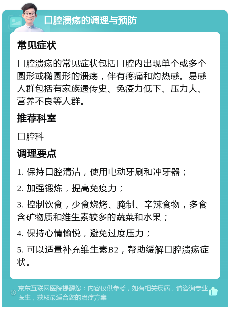 口腔溃疡的调理与预防 常见症状 口腔溃疡的常见症状包括口腔内出现单个或多个圆形或椭圆形的溃疡，伴有疼痛和灼热感。易感人群包括有家族遗传史、免疫力低下、压力大、营养不良等人群。 推荐科室 口腔科 调理要点 1. 保持口腔清洁，使用电动牙刷和冲牙器； 2. 加强锻炼，提高免疫力； 3. 控制饮食，少食烧烤、腌制、辛辣食物，多食含矿物质和维生素较多的蔬菜和水果； 4. 保持心情愉悦，避免过度压力； 5. 可以适量补充维生素B2，帮助缓解口腔溃疡症状。