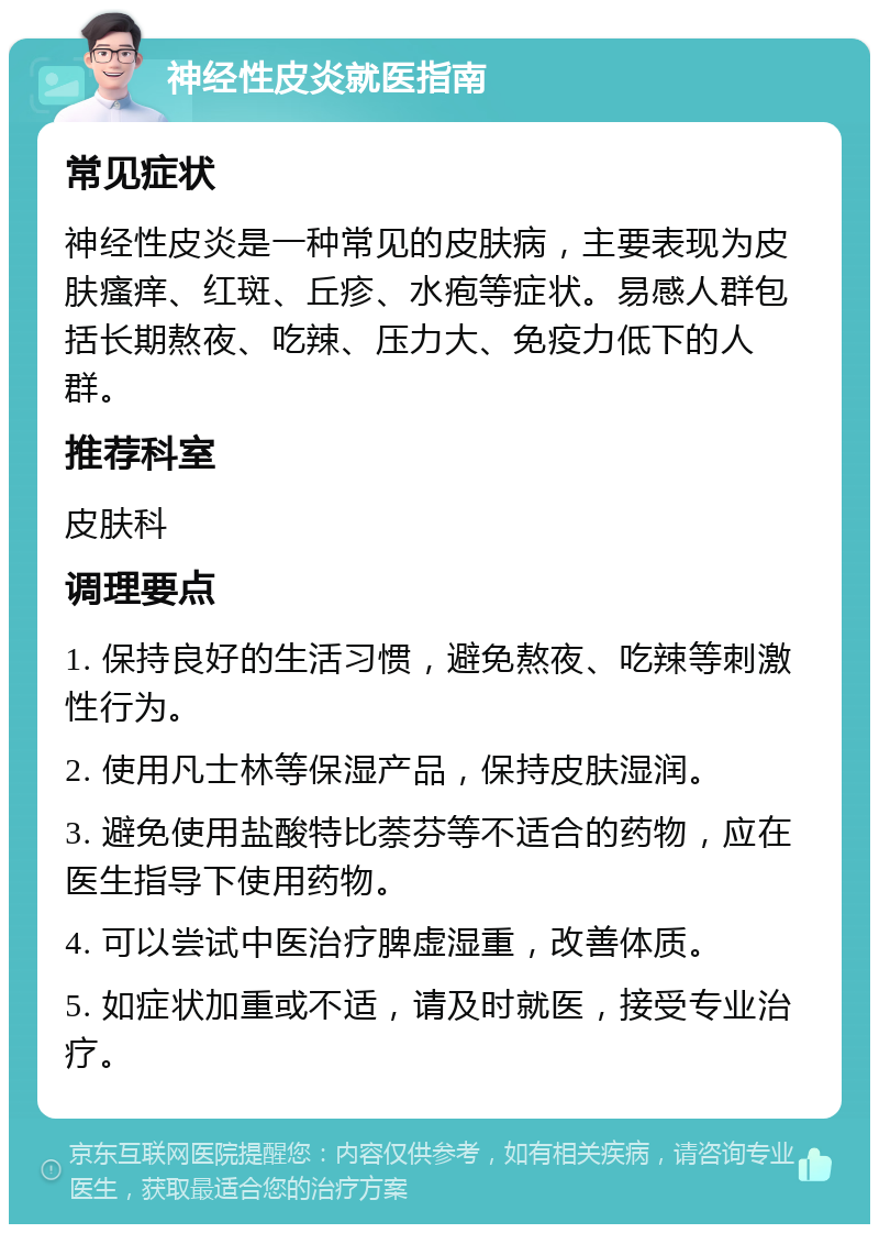 神经性皮炎就医指南 常见症状 神经性皮炎是一种常见的皮肤病，主要表现为皮肤瘙痒、红斑、丘疹、水疱等症状。易感人群包括长期熬夜、吃辣、压力大、免疫力低下的人群。 推荐科室 皮肤科 调理要点 1. 保持良好的生活习惯，避免熬夜、吃辣等刺激性行为。 2. 使用凡士林等保湿产品，保持皮肤湿润。 3. 避免使用盐酸特比萘芬等不适合的药物，应在医生指导下使用药物。 4. 可以尝试中医治疗脾虚湿重，改善体质。 5. 如症状加重或不适，请及时就医，接受专业治疗。