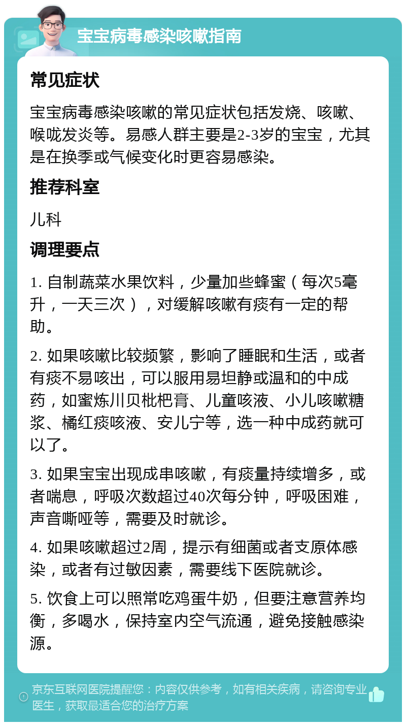 宝宝病毒感染咳嗽指南 常见症状 宝宝病毒感染咳嗽的常见症状包括发烧、咳嗽、喉咙发炎等。易感人群主要是2-3岁的宝宝，尤其是在换季或气候变化时更容易感染。 推荐科室 儿科 调理要点 1. 自制蔬菜水果饮料，少量加些蜂蜜（每次5毫升，一天三次），对缓解咳嗽有痰有一定的帮助。 2. 如果咳嗽比较频繁，影响了睡眠和生活，或者有痰不易咳出，可以服用易坦静或温和的中成药，如蜜炼川贝枇杷膏、儿童咳液、小儿咳嗽糖浆、橘红痰咳液、安儿宁等，选一种中成药就可以了。 3. 如果宝宝出现成串咳嗽，有痰量持续增多，或者喘息，呼吸次数超过40次每分钟，呼吸困难，声音嘶哑等，需要及时就诊。 4. 如果咳嗽超过2周，提示有细菌或者支原体感染，或者有过敏因素，需要线下医院就诊。 5. 饮食上可以照常吃鸡蛋牛奶，但要注意营养均衡，多喝水，保持室内空气流通，避免接触感染源。