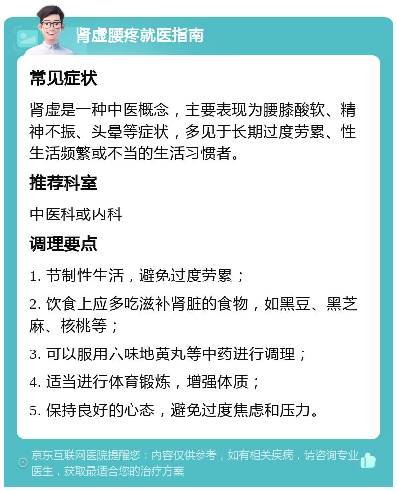 肾虚腰疼就医指南 常见症状 肾虚是一种中医概念，主要表现为腰膝酸软、精神不振、头晕等症状，多见于长期过度劳累、性生活频繁或不当的生活习惯者。 推荐科室 中医科或内科 调理要点 1. 节制性生活，避免过度劳累； 2. 饮食上应多吃滋补肾脏的食物，如黑豆、黑芝麻、核桃等； 3. 可以服用六味地黄丸等中药进行调理； 4. 适当进行体育锻炼，增强体质； 5. 保持良好的心态，避免过度焦虑和压力。