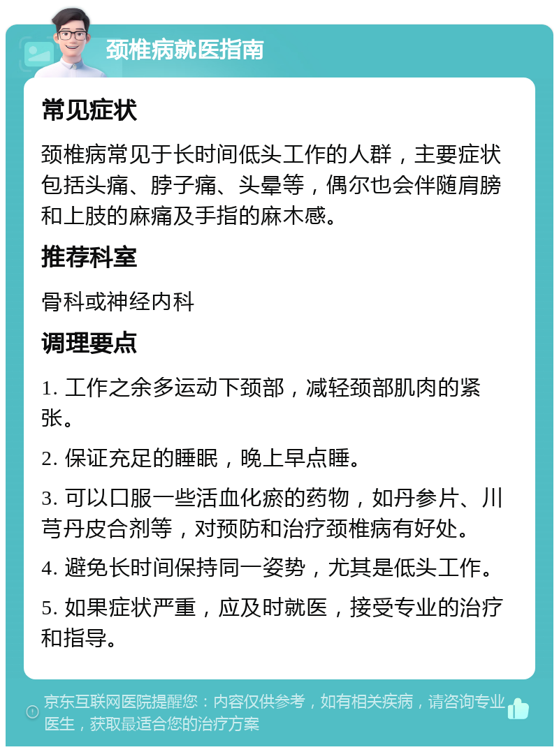 颈椎病就医指南 常见症状 颈椎病常见于长时间低头工作的人群，主要症状包括头痛、脖子痛、头晕等，偶尔也会伴随肩膀和上肢的麻痛及手指的麻木感。 推荐科室 骨科或神经内科 调理要点 1. 工作之余多运动下颈部，减轻颈部肌肉的紧张。 2. 保证充足的睡眠，晚上早点睡。 3. 可以口服一些活血化瘀的药物，如丹参片、川芎丹皮合剂等，对预防和治疗颈椎病有好处。 4. 避免长时间保持同一姿势，尤其是低头工作。 5. 如果症状严重，应及时就医，接受专业的治疗和指导。