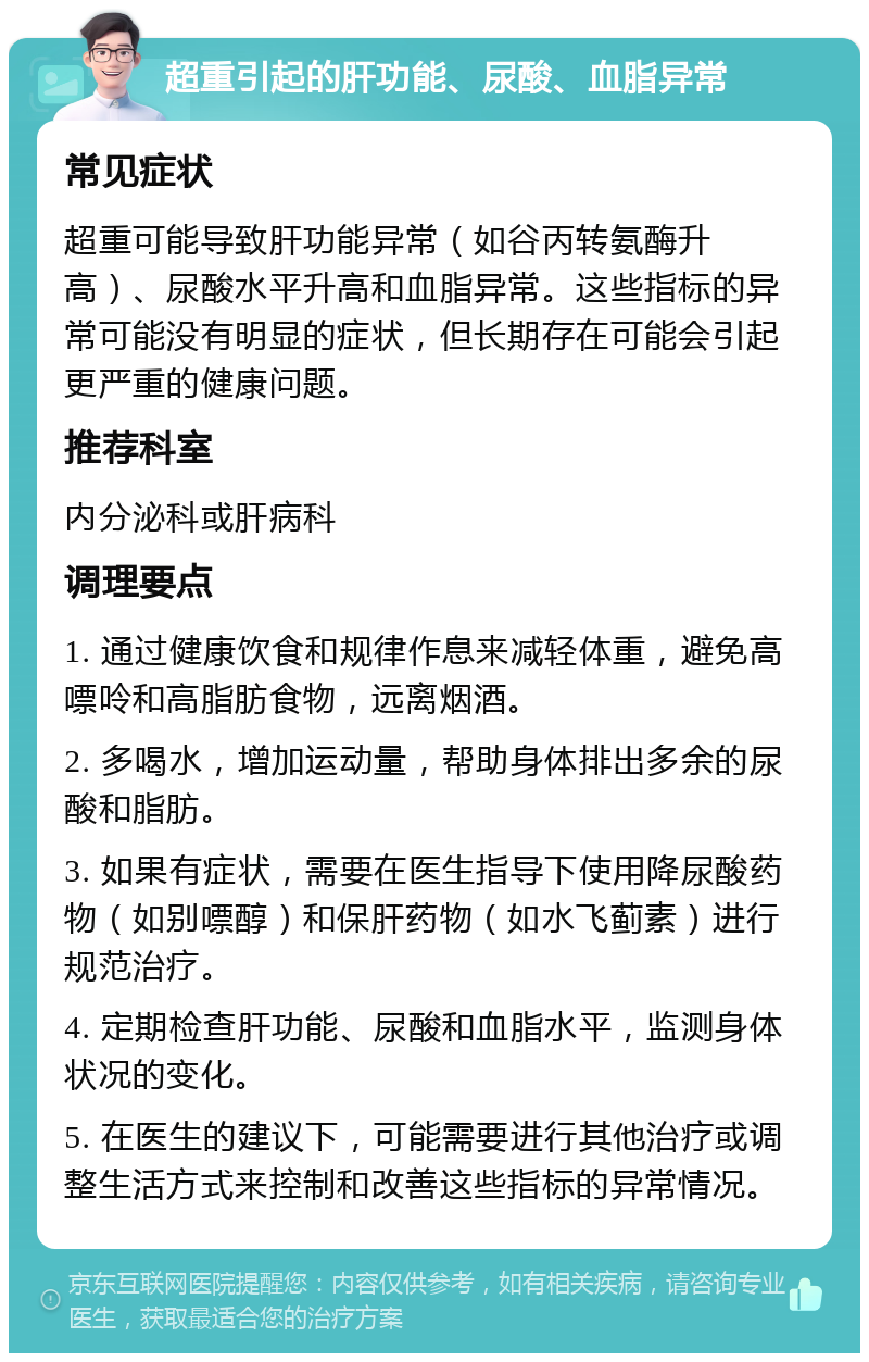 超重引起的肝功能、尿酸、血脂异常 常见症状 超重可能导致肝功能异常（如谷丙转氨酶升高）、尿酸水平升高和血脂异常。这些指标的异常可能没有明显的症状，但长期存在可能会引起更严重的健康问题。 推荐科室 内分泌科或肝病科 调理要点 1. 通过健康饮食和规律作息来减轻体重，避免高嘌呤和高脂肪食物，远离烟酒。 2. 多喝水，增加运动量，帮助身体排出多余的尿酸和脂肪。 3. 如果有症状，需要在医生指导下使用降尿酸药物（如别嘌醇）和保肝药物（如水飞蓟素）进行规范治疗。 4. 定期检查肝功能、尿酸和血脂水平，监测身体状况的变化。 5. 在医生的建议下，可能需要进行其他治疗或调整生活方式来控制和改善这些指标的异常情况。