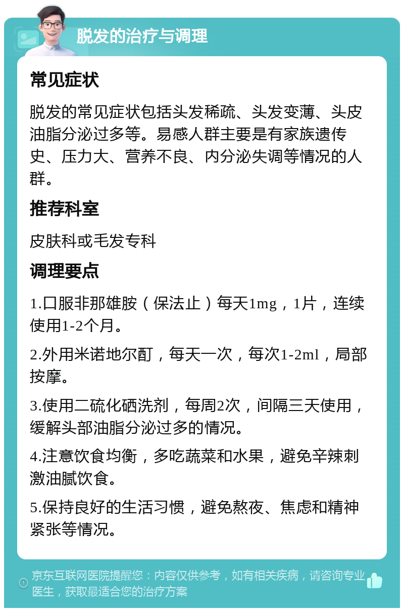 脱发的治疗与调理 常见症状 脱发的常见症状包括头发稀疏、头发变薄、头皮油脂分泌过多等。易感人群主要是有家族遗传史、压力大、营养不良、内分泌失调等情况的人群。 推荐科室 皮肤科或毛发专科 调理要点 1.口服非那雄胺（保法止）每天1mg，1片，连续使用1-2个月。 2.外用米诺地尔酊，每天一次，每次1-2ml，局部按摩。 3.使用二硫化硒洗剂，每周2次，间隔三天使用，缓解头部油脂分泌过多的情况。 4.注意饮食均衡，多吃蔬菜和水果，避免辛辣刺激油腻饮食。 5.保持良好的生活习惯，避免熬夜、焦虑和精神紧张等情况。