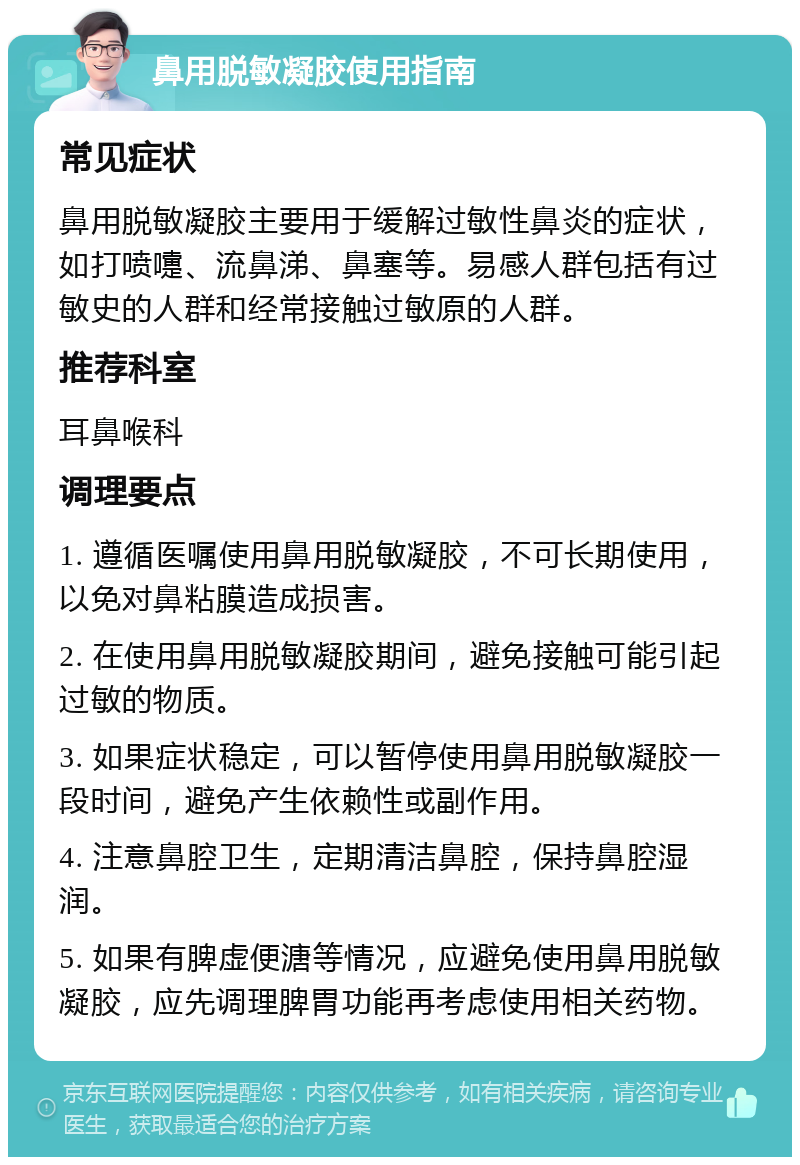 鼻用脱敏凝胶使用指南 常见症状 鼻用脱敏凝胶主要用于缓解过敏性鼻炎的症状，如打喷嚏、流鼻涕、鼻塞等。易感人群包括有过敏史的人群和经常接触过敏原的人群。 推荐科室 耳鼻喉科 调理要点 1. 遵循医嘱使用鼻用脱敏凝胶，不可长期使用，以免对鼻粘膜造成损害。 2. 在使用鼻用脱敏凝胶期间，避免接触可能引起过敏的物质。 3. 如果症状稳定，可以暂停使用鼻用脱敏凝胶一段时间，避免产生依赖性或副作用。 4. 注意鼻腔卫生，定期清洁鼻腔，保持鼻腔湿润。 5. 如果有脾虚便溏等情况，应避免使用鼻用脱敏凝胶，应先调理脾胃功能再考虑使用相关药物。