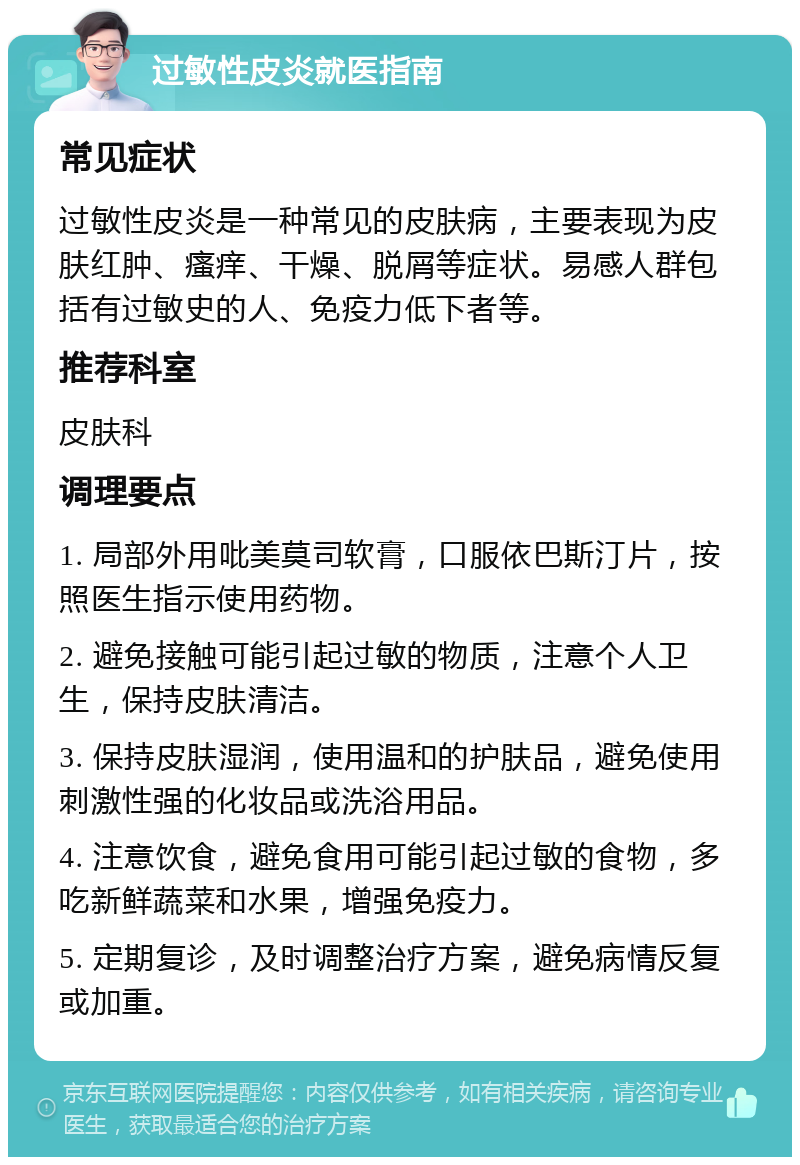 过敏性皮炎就医指南 常见症状 过敏性皮炎是一种常见的皮肤病，主要表现为皮肤红肿、瘙痒、干燥、脱屑等症状。易感人群包括有过敏史的人、免疫力低下者等。 推荐科室 皮肤科 调理要点 1. 局部外用吡美莫司软膏，口服依巴斯汀片，按照医生指示使用药物。 2. 避免接触可能引起过敏的物质，注意个人卫生，保持皮肤清洁。 3. 保持皮肤湿润，使用温和的护肤品，避免使用刺激性强的化妆品或洗浴用品。 4. 注意饮食，避免食用可能引起过敏的食物，多吃新鲜蔬菜和水果，增强免疫力。 5. 定期复诊，及时调整治疗方案，避免病情反复或加重。