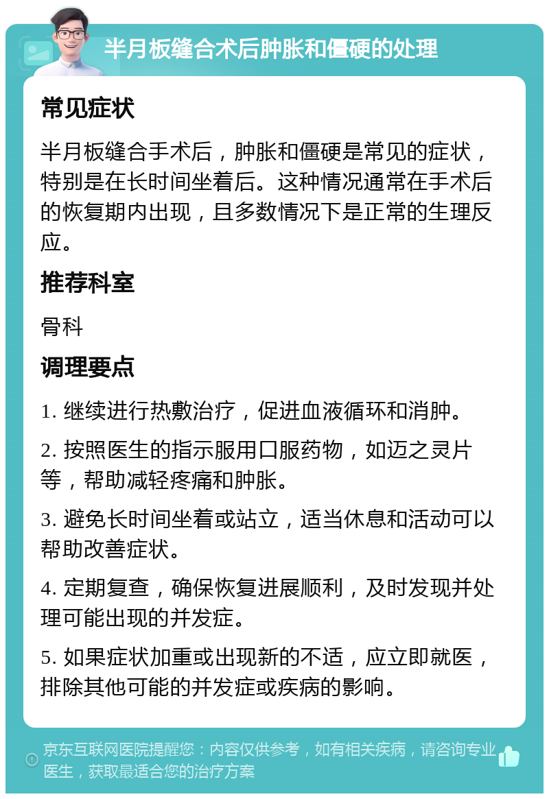 半月板缝合术后肿胀和僵硬的处理 常见症状 半月板缝合手术后，肿胀和僵硬是常见的症状，特别是在长时间坐着后。这种情况通常在手术后的恢复期内出现，且多数情况下是正常的生理反应。 推荐科室 骨科 调理要点 1. 继续进行热敷治疗，促进血液循环和消肿。 2. 按照医生的指示服用口服药物，如迈之灵片等，帮助减轻疼痛和肿胀。 3. 避免长时间坐着或站立，适当休息和活动可以帮助改善症状。 4. 定期复查，确保恢复进展顺利，及时发现并处理可能出现的并发症。 5. 如果症状加重或出现新的不适，应立即就医，排除其他可能的并发症或疾病的影响。