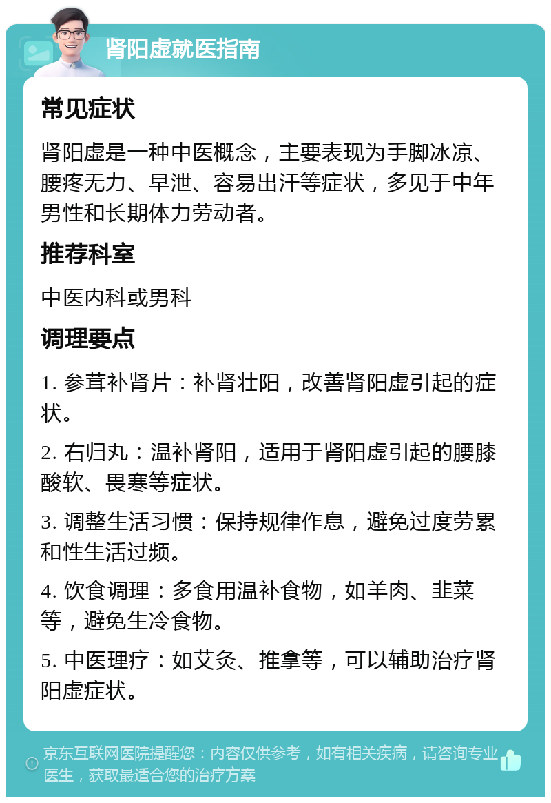 肾阳虚就医指南 常见症状 肾阳虚是一种中医概念，主要表现为手脚冰凉、腰疼无力、早泄、容易出汗等症状，多见于中年男性和长期体力劳动者。 推荐科室 中医内科或男科 调理要点 1. 参茸补肾片：补肾壮阳，改善肾阳虚引起的症状。 2. 右归丸：温补肾阳，适用于肾阳虚引起的腰膝酸软、畏寒等症状。 3. 调整生活习惯：保持规律作息，避免过度劳累和性生活过频。 4. 饮食调理：多食用温补食物，如羊肉、韭菜等，避免生冷食物。 5. 中医理疗：如艾灸、推拿等，可以辅助治疗肾阳虚症状。