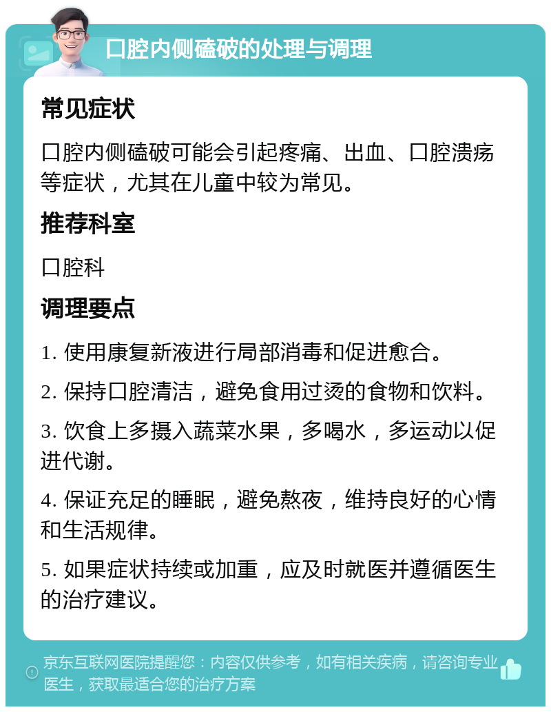 口腔内侧磕破的处理与调理 常见症状 口腔内侧磕破可能会引起疼痛、出血、口腔溃疡等症状，尤其在儿童中较为常见。 推荐科室 口腔科 调理要点 1. 使用康复新液进行局部消毒和促进愈合。 2. 保持口腔清洁，避免食用过烫的食物和饮料。 3. 饮食上多摄入蔬菜水果，多喝水，多运动以促进代谢。 4. 保证充足的睡眠，避免熬夜，维持良好的心情和生活规律。 5. 如果症状持续或加重，应及时就医并遵循医生的治疗建议。