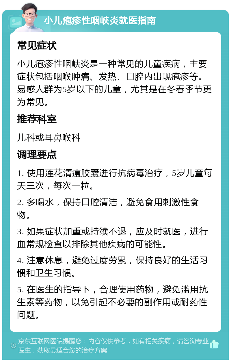 小儿疱疹性咽峡炎就医指南 常见症状 小儿疱疹性咽峡炎是一种常见的儿童疾病，主要症状包括咽喉肿痛、发热、口腔内出现疱疹等。易感人群为5岁以下的儿童，尤其是在冬春季节更为常见。 推荐科室 儿科或耳鼻喉科 调理要点 1. 使用莲花清瘟胶囊进行抗病毒治疗，5岁儿童每天三次，每次一粒。 2. 多喝水，保持口腔清洁，避免食用刺激性食物。 3. 如果症状加重或持续不退，应及时就医，进行血常规检查以排除其他疾病的可能性。 4. 注意休息，避免过度劳累，保持良好的生活习惯和卫生习惯。 5. 在医生的指导下，合理使用药物，避免滥用抗生素等药物，以免引起不必要的副作用或耐药性问题。