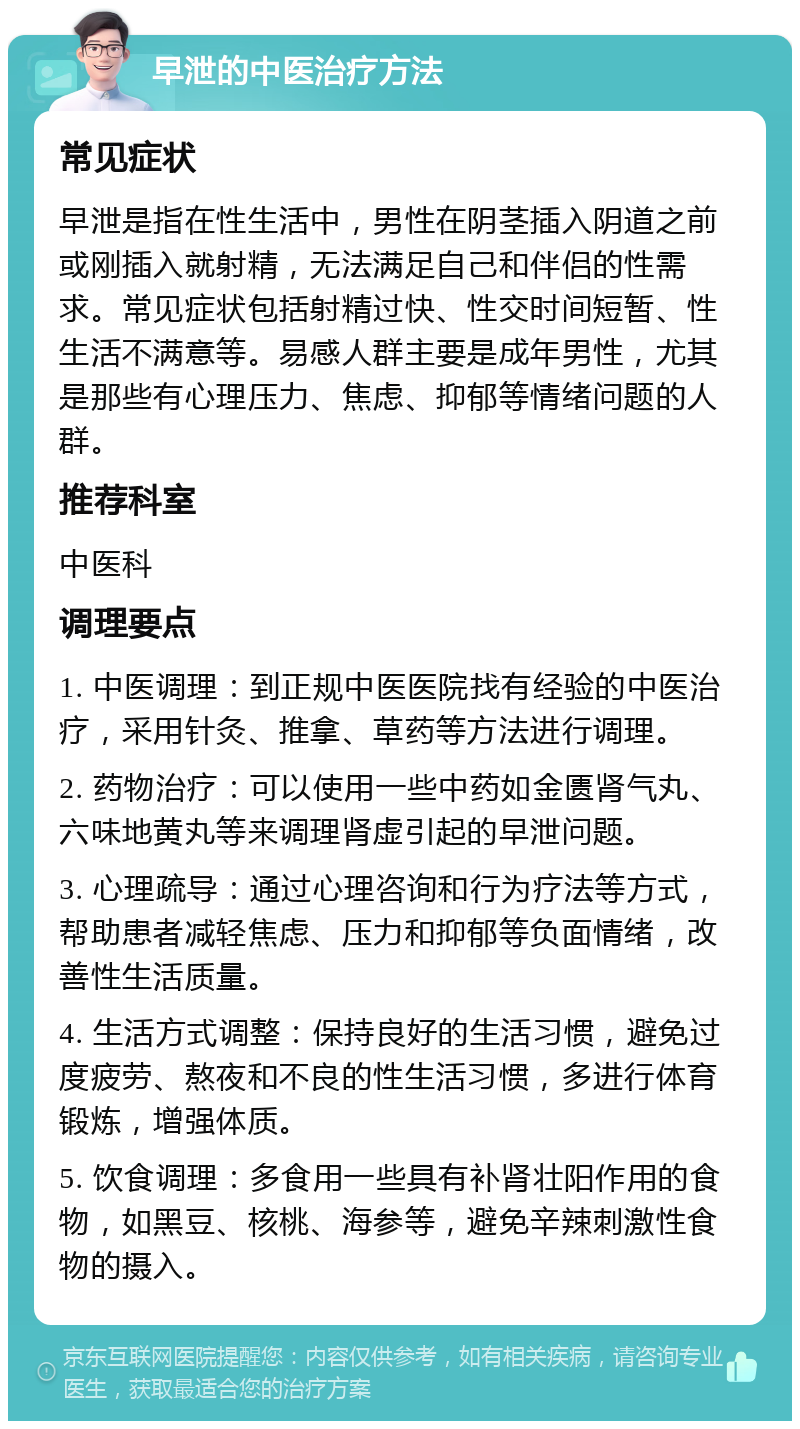 早泄的中医治疗方法 常见症状 早泄是指在性生活中，男性在阴茎插入阴道之前或刚插入就射精，无法满足自己和伴侣的性需求。常见症状包括射精过快、性交时间短暂、性生活不满意等。易感人群主要是成年男性，尤其是那些有心理压力、焦虑、抑郁等情绪问题的人群。 推荐科室 中医科 调理要点 1. 中医调理：到正规中医医院找有经验的中医治疗，采用针灸、推拿、草药等方法进行调理。 2. 药物治疗：可以使用一些中药如金匮肾气丸、六味地黄丸等来调理肾虚引起的早泄问题。 3. 心理疏导：通过心理咨询和行为疗法等方式，帮助患者减轻焦虑、压力和抑郁等负面情绪，改善性生活质量。 4. 生活方式调整：保持良好的生活习惯，避免过度疲劳、熬夜和不良的性生活习惯，多进行体育锻炼，增强体质。 5. 饮食调理：多食用一些具有补肾壮阳作用的食物，如黑豆、核桃、海参等，避免辛辣刺激性食物的摄入。