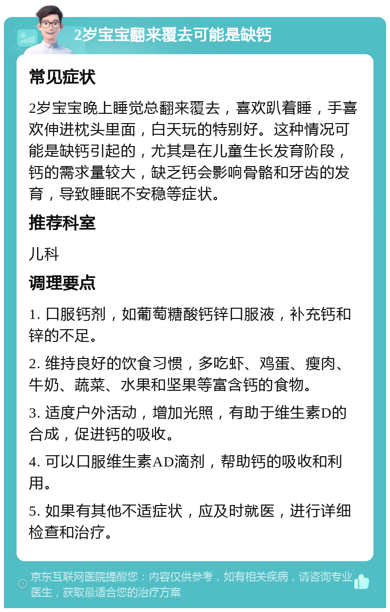 2岁宝宝翻来覆去可能是缺钙 常见症状 2岁宝宝晚上睡觉总翻来覆去，喜欢趴着睡，手喜欢伸进枕头里面，白天玩的特别好。这种情况可能是缺钙引起的，尤其是在儿童生长发育阶段，钙的需求量较大，缺乏钙会影响骨骼和牙齿的发育，导致睡眠不安稳等症状。 推荐科室 儿科 调理要点 1. 口服钙剂，如葡萄糖酸钙锌口服液，补充钙和锌的不足。 2. 维持良好的饮食习惯，多吃虾、鸡蛋、瘦肉、牛奶、蔬菜、水果和坚果等富含钙的食物。 3. 适度户外活动，增加光照，有助于维生素D的合成，促进钙的吸收。 4. 可以口服维生素AD滴剂，帮助钙的吸收和利用。 5. 如果有其他不适症状，应及时就医，进行详细检查和治疗。