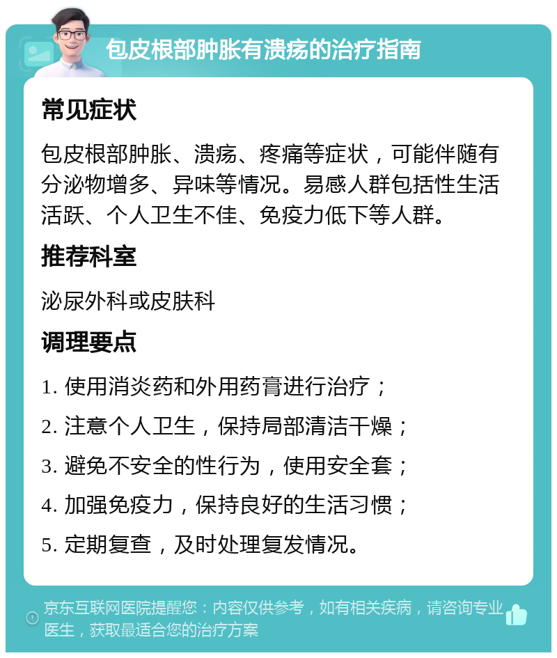 包皮根部肿胀有溃疡的治疗指南 常见症状 包皮根部肿胀、溃疡、疼痛等症状，可能伴随有分泌物增多、异味等情况。易感人群包括性生活活跃、个人卫生不佳、免疫力低下等人群。 推荐科室 泌尿外科或皮肤科 调理要点 1. 使用消炎药和外用药膏进行治疗； 2. 注意个人卫生，保持局部清洁干燥； 3. 避免不安全的性行为，使用安全套； 4. 加强免疫力，保持良好的生活习惯； 5. 定期复查，及时处理复发情况。