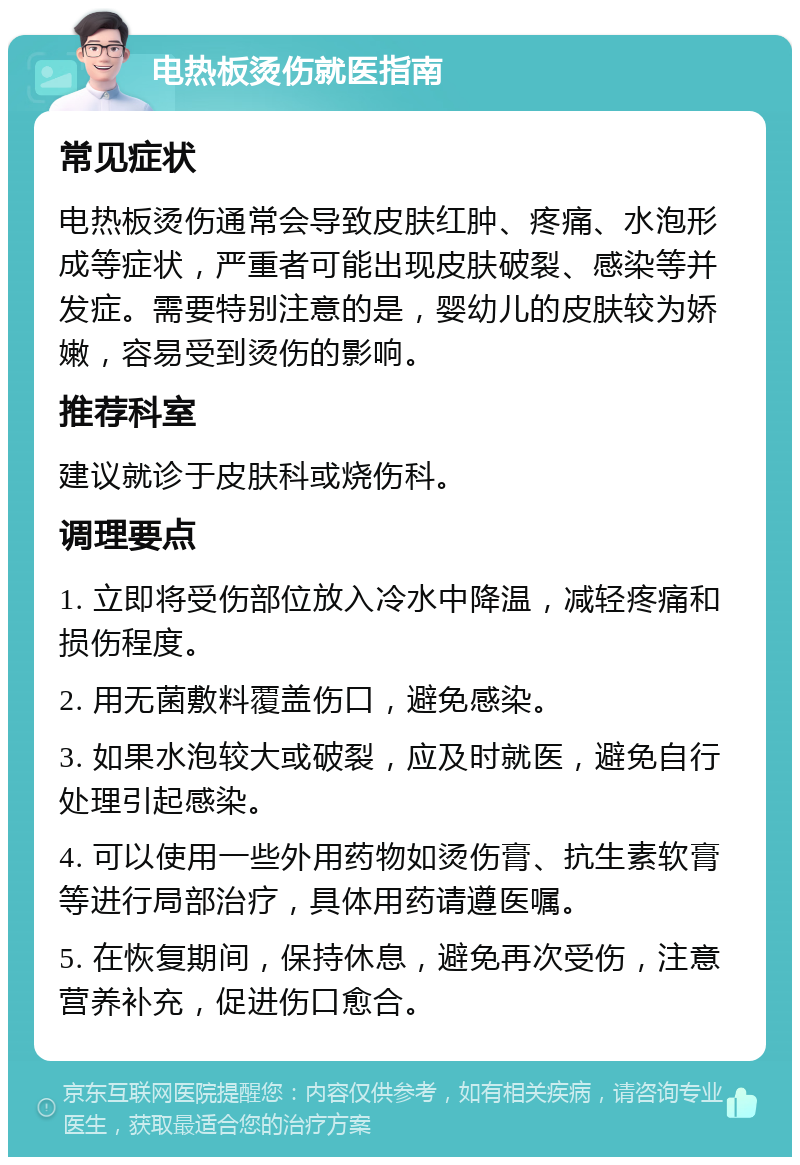 电热板烫伤就医指南 常见症状 电热板烫伤通常会导致皮肤红肿、疼痛、水泡形成等症状，严重者可能出现皮肤破裂、感染等并发症。需要特别注意的是，婴幼儿的皮肤较为娇嫩，容易受到烫伤的影响。 推荐科室 建议就诊于皮肤科或烧伤科。 调理要点 1. 立即将受伤部位放入冷水中降温，减轻疼痛和损伤程度。 2. 用无菌敷料覆盖伤口，避免感染。 3. 如果水泡较大或破裂，应及时就医，避免自行处理引起感染。 4. 可以使用一些外用药物如烫伤膏、抗生素软膏等进行局部治疗，具体用药请遵医嘱。 5. 在恢复期间，保持休息，避免再次受伤，注意营养补充，促进伤口愈合。