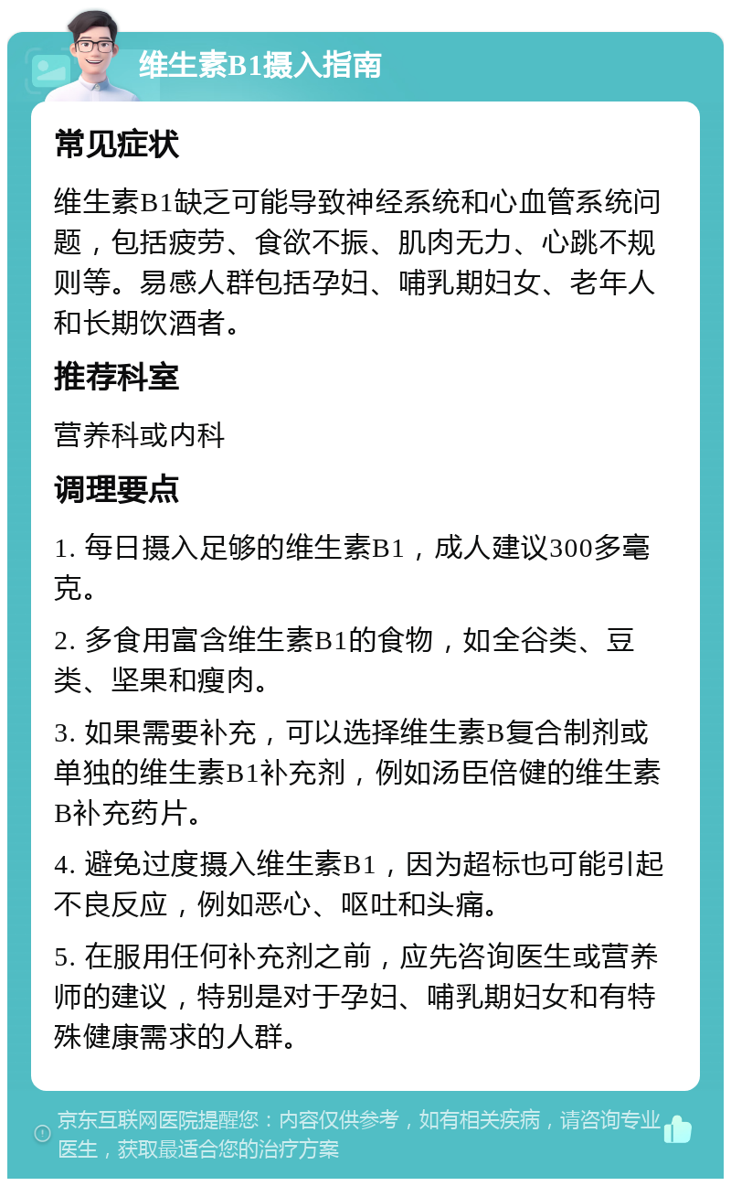 维生素B1摄入指南 常见症状 维生素B1缺乏可能导致神经系统和心血管系统问题，包括疲劳、食欲不振、肌肉无力、心跳不规则等。易感人群包括孕妇、哺乳期妇女、老年人和长期饮酒者。 推荐科室 营养科或内科 调理要点 1. 每日摄入足够的维生素B1，成人建议300多毫克。 2. 多食用富含维生素B1的食物，如全谷类、豆类、坚果和瘦肉。 3. 如果需要补充，可以选择维生素B复合制剂或单独的维生素B1补充剂，例如汤臣倍健的维生素B补充药片。 4. 避免过度摄入维生素B1，因为超标也可能引起不良反应，例如恶心、呕吐和头痛。 5. 在服用任何补充剂之前，应先咨询医生或营养师的建议，特别是对于孕妇、哺乳期妇女和有特殊健康需求的人群。