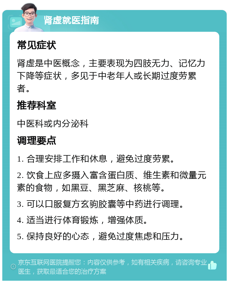 肾虚就医指南 常见症状 肾虚是中医概念，主要表现为四肢无力、记忆力下降等症状，多见于中老年人或长期过度劳累者。 推荐科室 中医科或内分泌科 调理要点 1. 合理安排工作和休息，避免过度劳累。 2. 饮食上应多摄入富含蛋白质、维生素和微量元素的食物，如黑豆、黑芝麻、核桃等。 3. 可以口服复方玄驹胶囊等中药进行调理。 4. 适当进行体育锻炼，增强体质。 5. 保持良好的心态，避免过度焦虑和压力。