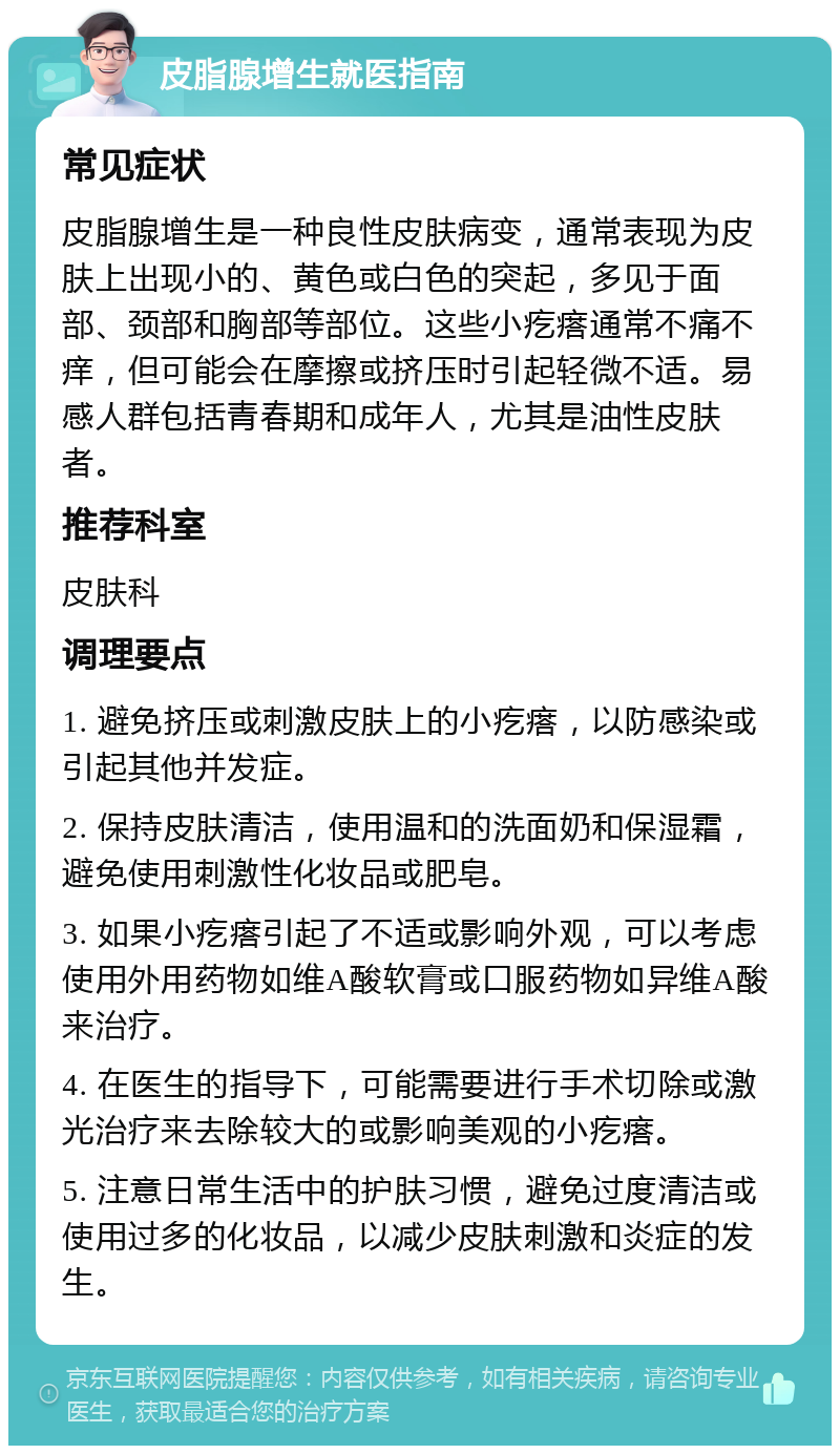 皮脂腺增生就医指南 常见症状 皮脂腺增生是一种良性皮肤病变，通常表现为皮肤上出现小的、黄色或白色的突起，多见于面部、颈部和胸部等部位。这些小疙瘩通常不痛不痒，但可能会在摩擦或挤压时引起轻微不适。易感人群包括青春期和成年人，尤其是油性皮肤者。 推荐科室 皮肤科 调理要点 1. 避免挤压或刺激皮肤上的小疙瘩，以防感染或引起其他并发症。 2. 保持皮肤清洁，使用温和的洗面奶和保湿霜，避免使用刺激性化妆品或肥皂。 3. 如果小疙瘩引起了不适或影响外观，可以考虑使用外用药物如维A酸软膏或口服药物如异维A酸来治疗。 4. 在医生的指导下，可能需要进行手术切除或激光治疗来去除较大的或影响美观的小疙瘩。 5. 注意日常生活中的护肤习惯，避免过度清洁或使用过多的化妆品，以减少皮肤刺激和炎症的发生。