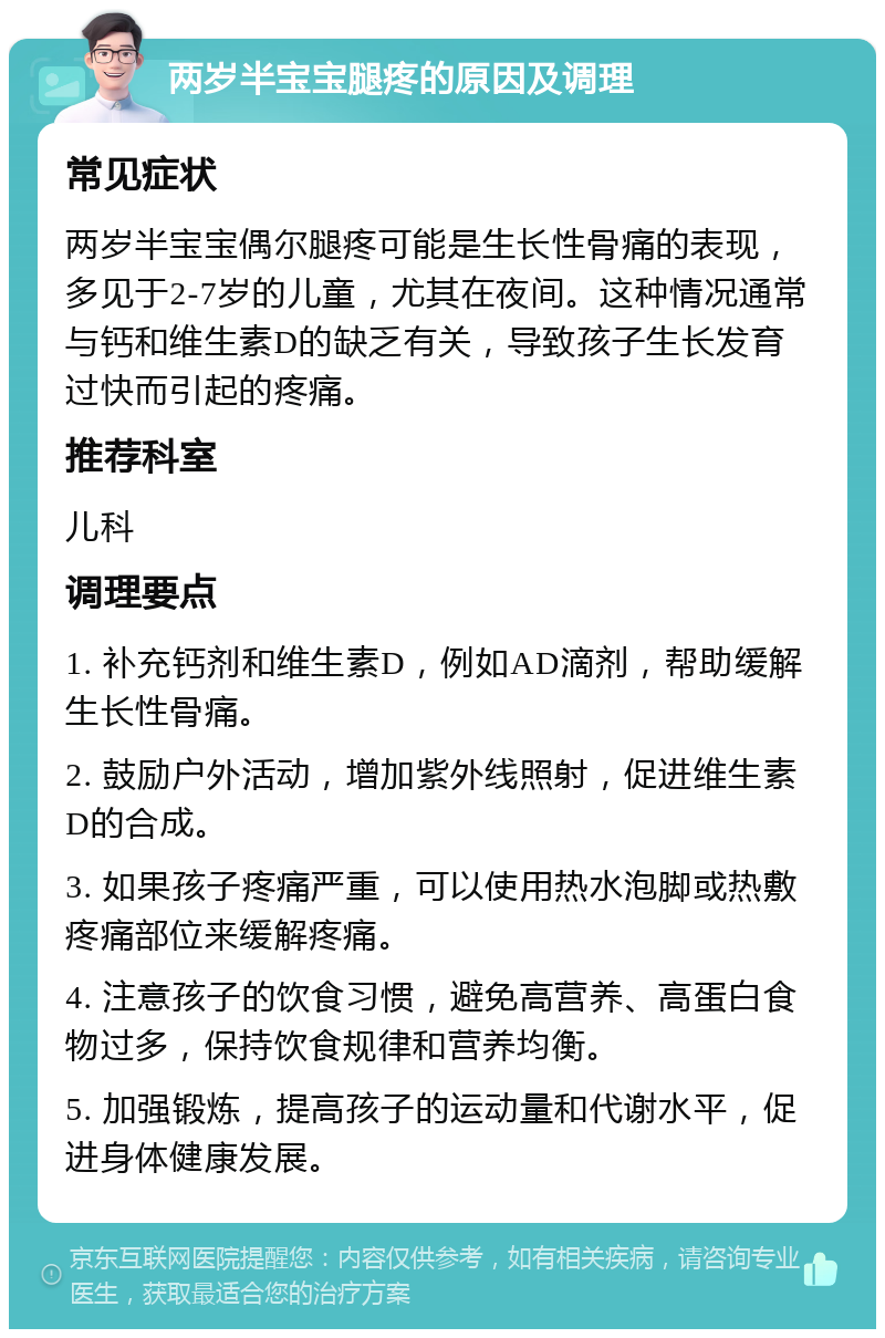 两岁半宝宝腿疼的原因及调理 常见症状 两岁半宝宝偶尔腿疼可能是生长性骨痛的表现，多见于2-7岁的儿童，尤其在夜间。这种情况通常与钙和维生素D的缺乏有关，导致孩子生长发育过快而引起的疼痛。 推荐科室 儿科 调理要点 1. 补充钙剂和维生素D，例如AD滴剂，帮助缓解生长性骨痛。 2. 鼓励户外活动，增加紫外线照射，促进维生素D的合成。 3. 如果孩子疼痛严重，可以使用热水泡脚或热敷疼痛部位来缓解疼痛。 4. 注意孩子的饮食习惯，避免高营养、高蛋白食物过多，保持饮食规律和营养均衡。 5. 加强锻炼，提高孩子的运动量和代谢水平，促进身体健康发展。