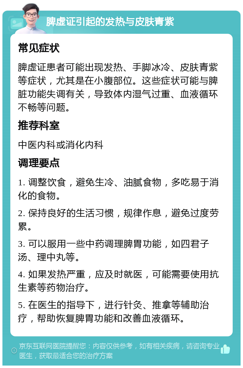 脾虚证引起的发热与皮肤青紫 常见症状 脾虚证患者可能出现发热、手脚冰冷、皮肤青紫等症状，尤其是在小腹部位。这些症状可能与脾脏功能失调有关，导致体内湿气过重、血液循环不畅等问题。 推荐科室 中医内科或消化内科 调理要点 1. 调整饮食，避免生冷、油腻食物，多吃易于消化的食物。 2. 保持良好的生活习惯，规律作息，避免过度劳累。 3. 可以服用一些中药调理脾胃功能，如四君子汤、理中丸等。 4. 如果发热严重，应及时就医，可能需要使用抗生素等药物治疗。 5. 在医生的指导下，进行针灸、推拿等辅助治疗，帮助恢复脾胃功能和改善血液循环。