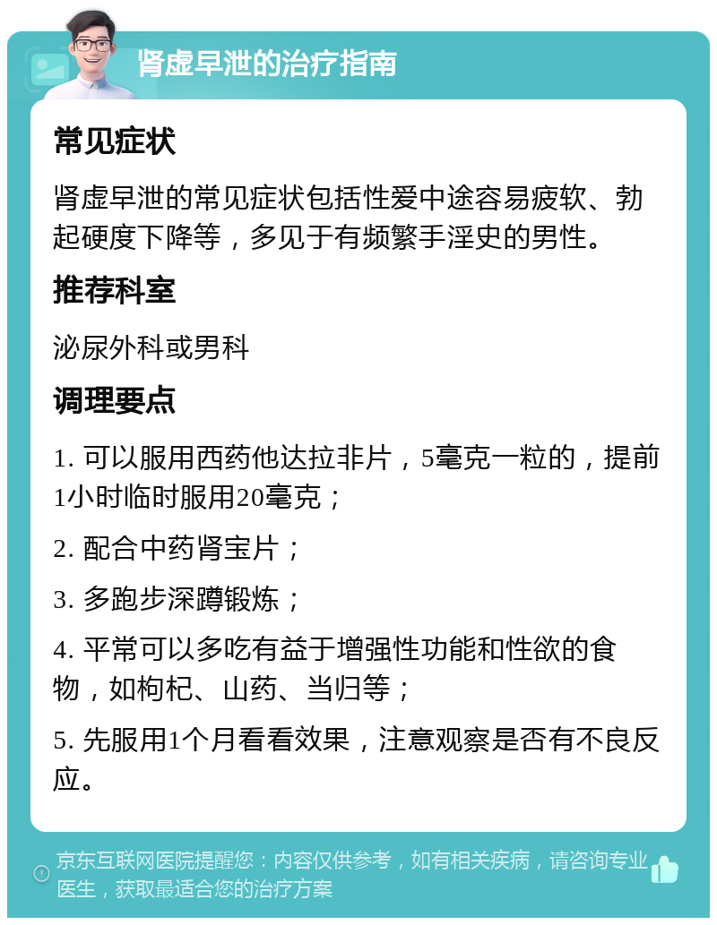 肾虚早泄的治疗指南 常见症状 肾虚早泄的常见症状包括性爱中途容易疲软、勃起硬度下降等，多见于有频繁手淫史的男性。 推荐科室 泌尿外科或男科 调理要点 1. 可以服用西药他达拉非片，5毫克一粒的，提前1小时临时服用20毫克； 2. 配合中药肾宝片； 3. 多跑步深蹲锻炼； 4. 平常可以多吃有益于增强性功能和性欲的食物，如枸杞、山药、当归等； 5. 先服用1个月看看效果，注意观察是否有不良反应。